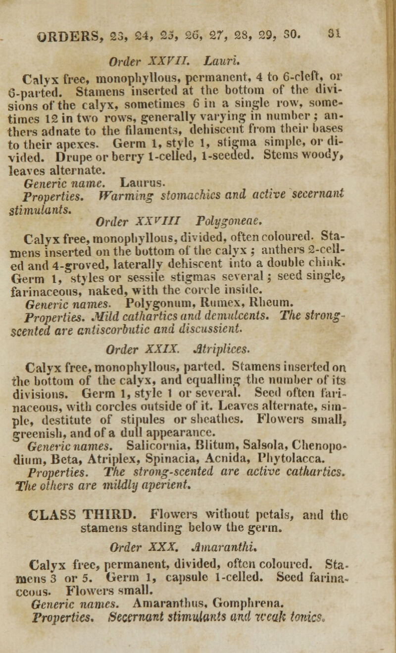 Order XXVII. Lauri. Calyx free, monophyllous, permanent, 4 to 6-cleft, or 6-parted. Stamens inserted at the bottom of the divi- sions of the calyx, sometimes 6 in a single row, some- times 12 in two rows, generally varying in number ; an- thers adnate to the filaments, dehiscent from their bases to their apexes. Germ 1, style 1, stigma simple, or di- vided. Drupe or berry 1-celled, 1-seeded. Stems woody, leaves alternate. Generic name. Laurus. Properties. Warming stomachics and active secernant stimulants. Order XXVIII Polygoneae. Calyx free, monophyllous, divided, often coloured. Sta- mens inserted on the bottom of the calyx ; anthers 2-cell- ed and 4-groved, laterally dehiscent into a double chink. Germ t, styles or sessile stigmas several; seed single, farinaceous, naked, with the corcle inside. Generic names. Polygonum, Rumex, Rheum. Properties. Mild cathartics and demulcents. The strong- scented are antiscorbutic and discussient. Order XXIX. Jltriplices. Calyx free, monophyllous, parted. Stamens inserted on the bottom of the calyx, and equalling the number of its divisions. Germ 1, style 1 or several. Seed often fari- naceous, with corcles outside of it. Leaves alternate, sim- ple, destitute of stipules or sheathes. Flowers small, greenish, and of a dull appearance. Generic names. Salicornia, Blitum, Salsola, Chenopo- dium, Beta, Atriplex, Spinacia, Acnida, Phytolacca. Properties. The strong-scented are active cathartics. The others are mildly aperient. CLASS THIRD. Flowers without petals, and the stamens standing below the germ. Order XXX. Amaranthu Calyx free, permanent, divided, often coloured. Sta- mens 3 or 5. Germ 1, capsule 1-celled. Seed farina- ceous. Flowers small. Generic names. Amaranthus, Gomphrena. Properties. Secernant stimulants and weak tonics*