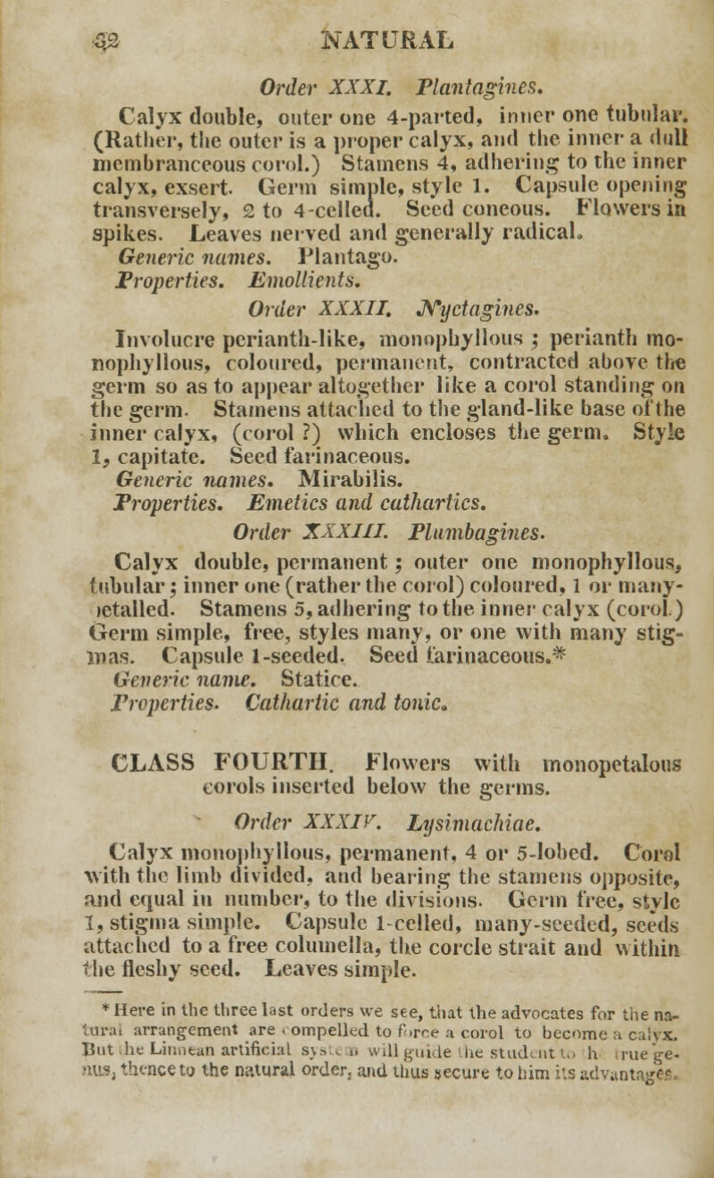 Order XXXI. Plantagines. Calyx double, outer one 4-parted, inner one tubular. (Rather, the outer is a proper calyx, and the inner a dull membranceous corol.) Stamens 4, adhering to the inner calyx, exsert. Germ simple, style 1. Capsule opening transversely, 2 to 4-cclled. Seed coneous. Flowers in spikes. Leaves nerved and generally radical* Generic names. Plantago. Properties. Emollients. Order XXXII. Nyctagines. Involucre perianth-like, monophyllous ; perianth mo- nophyllous, coloured, permanent, contracted above the germ so as to appear altogether like a corol standing on the germ. Stamens attached to the gland-like base of the inner calyx, (corol ?) which encloses the germ. Style If capitate. Seed farinaceous. Generic names. Mirabilis. Properties. Emetics and cathartics. Order XXXIII. Plumbagines. Calyx double, permanent; outer one monophyllous, tubular; inner one (rather the corol) coloured, 1 or many- letalled. Stamens 5, adhering to the inner calyx (corol.) Germ simple, free, styles many, or one with many stig- mas. Capsule 1-seeded. Seed farinaceous.* Generic name. Statice. Properties. Cathartic and tonic, CLASS FOURTH. Flowers with monopetalous corols inserted below the germs. Order XXXIV. Lysimachiae. Calyx monophyllous, permanent, 4 or 5-lobed. Corol with the limb divided, and bearing the stamens opposite, and equal in number, to the divisions. Germ free, style 1, stigma simple. Capsule 1-celled, many-seeded, seeds attached to a free columella, the corcle strait and within the fleshy seed. Leaves simple. * Here in the three last orders we see, that the advocates for the na- tural arrangement are . ompelkd to force a corol to become a calyx. But Jic Liinitan artificial syste d will guide he student to h irue ge- nus, thence to the natural order, and thus secure to him its advantages.