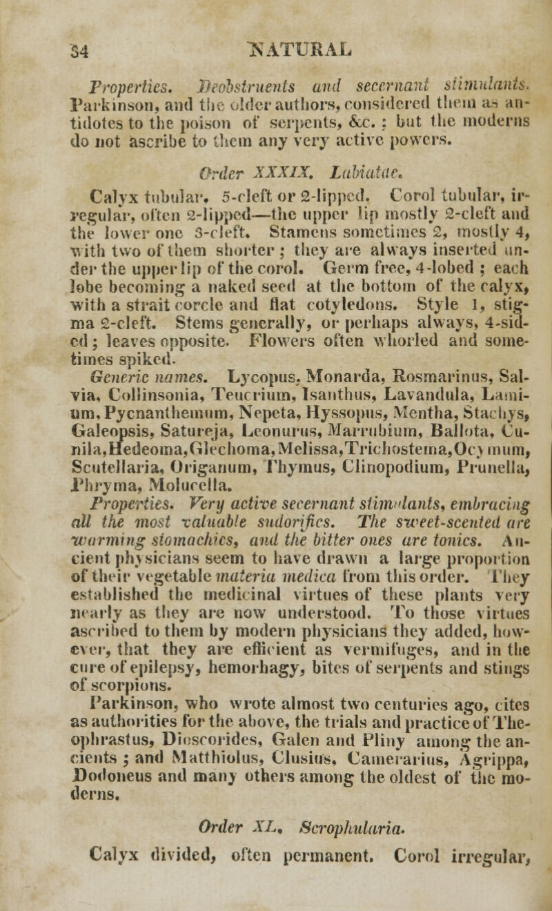 Properties. Beobsiruents and secernani stimulants. Parkinson, and the older authors, considered them as an- tidotes to the poison of serpents, &c. : but the moderns do not ascribe to them any very active powers. Order XXXIX. Labiatae. Calyx tubular, 5-eleft or Slipped, Corol tubular, ir- regular, often 2-lipped—the upper lip mostly 2-cleft and the lower one 3-cleft. Stamens sometimes 2, mostly 4, with two of them shorter ; they are always inserted un- der the upper lip of the corol. Germ free, 4-lobed ; each lobe becoming a naked seed at the bottom of the calyx, with a strait corcle and flat cotyledons. Style 1, stig- ma 2-cleft. Stems generally, or perhaps always, 4-sid- cd; leaves opposite.* Flowers often whorled and some- times spiked. Generic names. Lycopus. Monarda, Rosmarinus, Sal- via, Collinsonia, Teucrium, Isanthus, Lavandula, Lami- um,Pycnanthemum, Nepeta, Hyssopus, Mentha, Staclivs, Galeopsis, Satureja, Lconurus, Marrubium, Ballota, Cu- nila,Hedeoma,Glechoma,Melissa,Trichosterna,Oc\mum, Scutellaria, Origanum, Thymus, Clinopodium, Prunella, Phryma, Molucella. Properties. Very active secernant sliimdants, embracing all the most valuable sudorijics. The sweet-scented are warming stomachics, and the bitter ones are tonics. An- cient physicians seem to have drawn a large proportion of their vegetable materia medica from this order. They established the medicinal virtues of these plants very nearly as they are now understood. To those virtues ascribed to them by modern physicians they added, how- ever, that they are efficient as vermifuges, and in the cure of epilepsy, hemorhagy, bites of serpents and stings of scorpions. Parkinson, who wrote almost two centuries ago, cites as authorities for the above, the trials and practice of The- ophrastus, Dioscorides, Galen and Pliny among the an- cients \ and Matthiolus, Clusius, Camerarius, Agrippa, Dodoneus and manv others among the oldest of the mo- derns. Order XL, Scrophularia. Calyx divided, often permanent. Corol irregular,