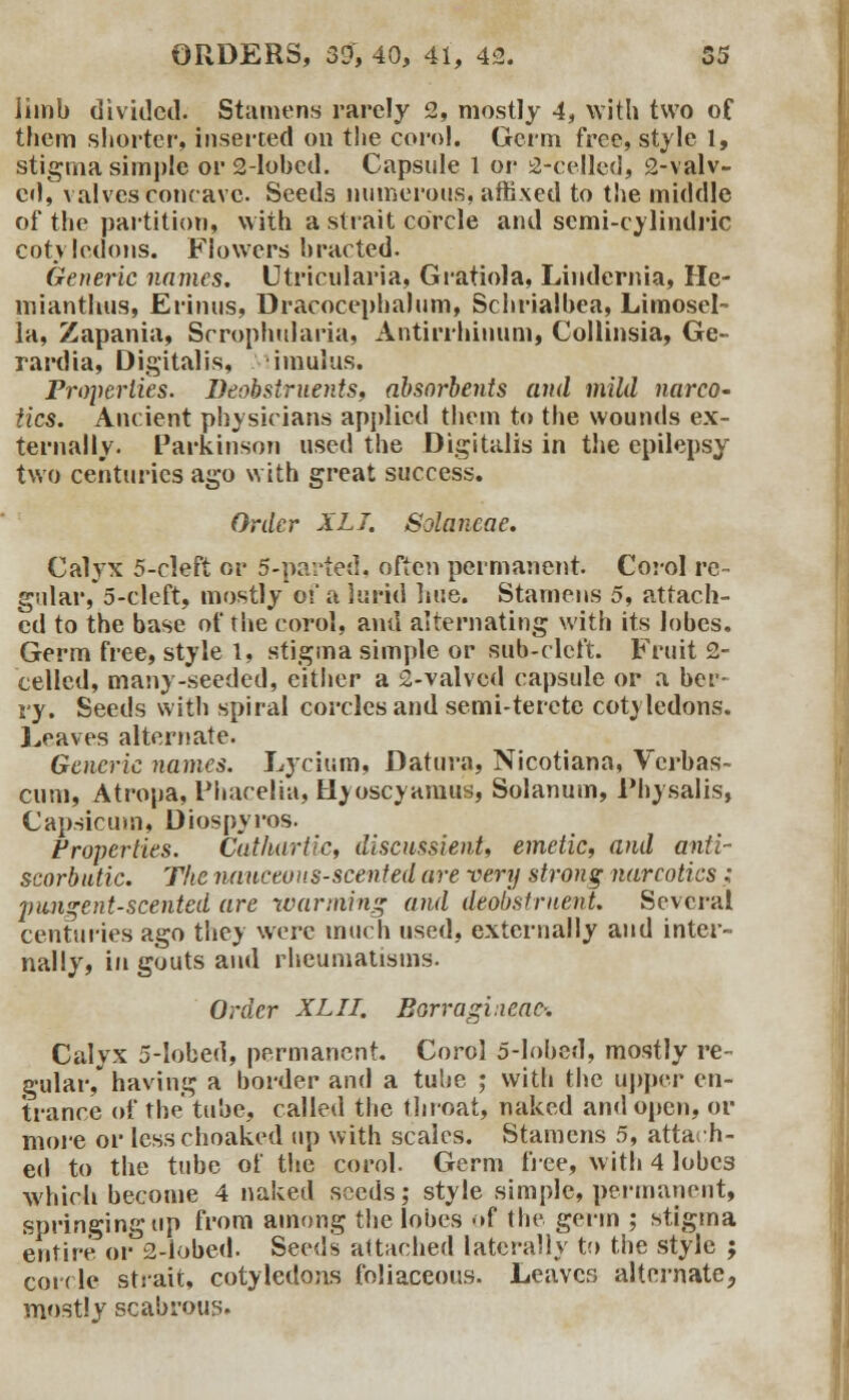 limb divided. Stamens rarely 2, mostly 4, with two of them shorter, inserted on the com!. Germ free, style 1, stigma simple or 2-lobed. Capsule 1 or 2-cellcd, 2-valv- ci), valves concave. Seeds numerous, affixed to the middle of the partition, with a strait corcle and semi-cylindric cotvledons. Flowers hracted. Generic names. Utricularia, Gratiola, Lindernia, Hc- mianthus, Erinus, Dracocephalum, Schrialbea, Limosel- la, Zapania, Srrophularia, Antirrhinum, Collinsia, Ge- rardia, Digitalis, imulus. Properties. Deobstruents, absorbents and mild narco- tics. Ancient physicians applied them to the wounds ex- ternally. Parkinson used the Digitalis in the epilepsy two centuries ago with great success. Order XL I. Solaneae. Calyx 5-cleft or 5-parted, often permanent. Corol re- gular, 5-cleft, mostly of a lurid hue. Stamens 5, attach- ed to the base of the corol, and alternating with its lobes. Germ free, style 1, stigma simple or sub-cleft. Fruit 2- cellcd, many-seeded, either a 2-valvcd capsule or a ber- ry. Seeds with spiral corclesand semi-terete cotyledons. Leaves alternate. Generic names. Lycium, Datura, Nicotiana, Vcrbas- cum, Atropa, Pharelia, Hyoscynmus, Solanum, Physalis, Capsicum, Diospyros. Froperties. Cathartic, discussient, emetic, and anti- scorbutic. The nauceous-scented are very strong narcotics; jjimgent-scented are warming and deobstrnent. Several centuries ago they were much used, externally and inter- nally, in gouts and rheumatisms. Order XLII. Borragi.xcac-. Calyx 5-lobed, permanent. Corol 5-lobed, mostly re- gular, having a border and a tube ; with the upper en- trance of the tube, called the throat, naked and open, or more or lesschoaked up with scales. Stamens 5, attach- ed to the tube of the corol. Germ free, with 4 lobes which become 4 naked seeds; style simple, permanent, springing tip from among the lobes of the germ ; stigma entire or 2-lobed. Seeds attached laterally to the style ; corrle strait, cotyledons foliaceous. Leaves alternate, mostly scabrous.