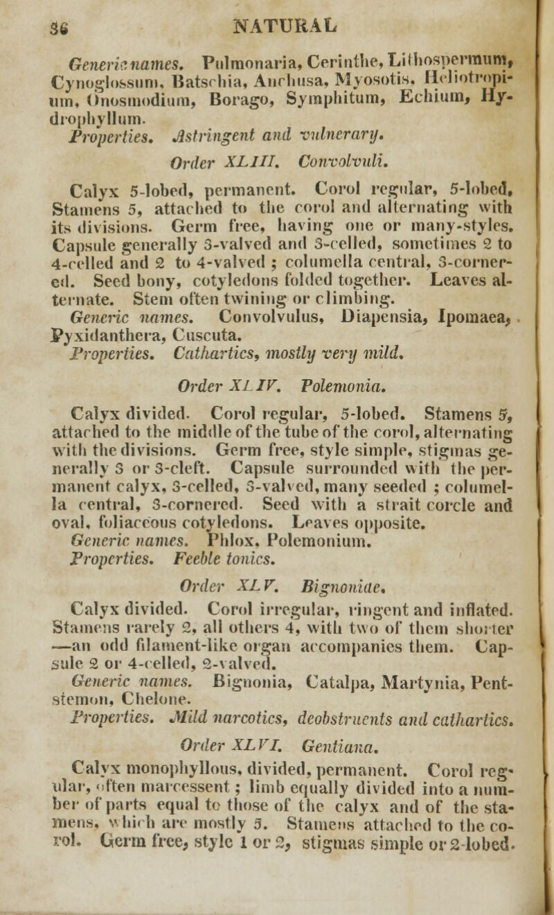 Generic names. Pulmonaria, Cerinthe, Lilhospermum, Cynoglossum, Batschia, Anrhusa, Myosotis, Heliotropi- um, Onosmodtura, Borago, Symphitum, Echium, Hy- drophyllum. Properties. Astringent and vulnerary. Order XL III. Convolvidi. Calyx 5-lobed, permanent. Corol regular, 5-lobed, Stamens 5, attached to the corol and alternating with its divisions. Germ free, having one or many-styles. Capsule generally 3-valved and 3-celled, sometimes 2 to 4-celled and 2 to 4-valved ; columella central, 3-corner- ed. Seed bony, cotyledons folded together. Leaves al- ternate. Stem often twining or climbing. Generic names. Convolvulus, Diapensia, Ipomaea, Pyxidanthera, Cuscuta. Properties. Cathartics, mostly very mild. Order XL IV. Polemonia. Calyx divided. Corol regular, 5-lobed. Stamens 5, attached to the middle of thetube of the corol, alternating with the divisions. Germ free, style simple, stigmas ge- nerally 3 or 3-cleft. Capsule surrounded with the per- manent calyx, 3-celled, 3-valved, many seeded ; columel- la central, 3-cornered. Seed with a strait corcle and oval, foliaceous cotyledons. Leaves opposite. Generic names. Phlox, Polemonium. Properties. Feeble tonics. Order XLV. Bignoniae. Calyx divided. Corol irregular, ringent and inflated. Stamens rarely 2, all others 4, with two of them shorter —an odd filament-like organ accompanies them. Cap- sule 2 or 4-celled, 2-valved. Generic names. Bignonia, Catalpa, Martynia, Pent- stemon, Chelone. Properties. Mild narcotics, deobstruents and cathartics. Order XLV I. Gentium. Calyx monophyllous, divided, permanent. Corol reg- ular, often marcessent; limb equally divided into a num- ber of parts equal to those of the calyx and of the sta- mens, which are mostly 3. Stamens attached to the co- rol. Germ free, style 1 or 2, stigmas simple or 2-lobed.