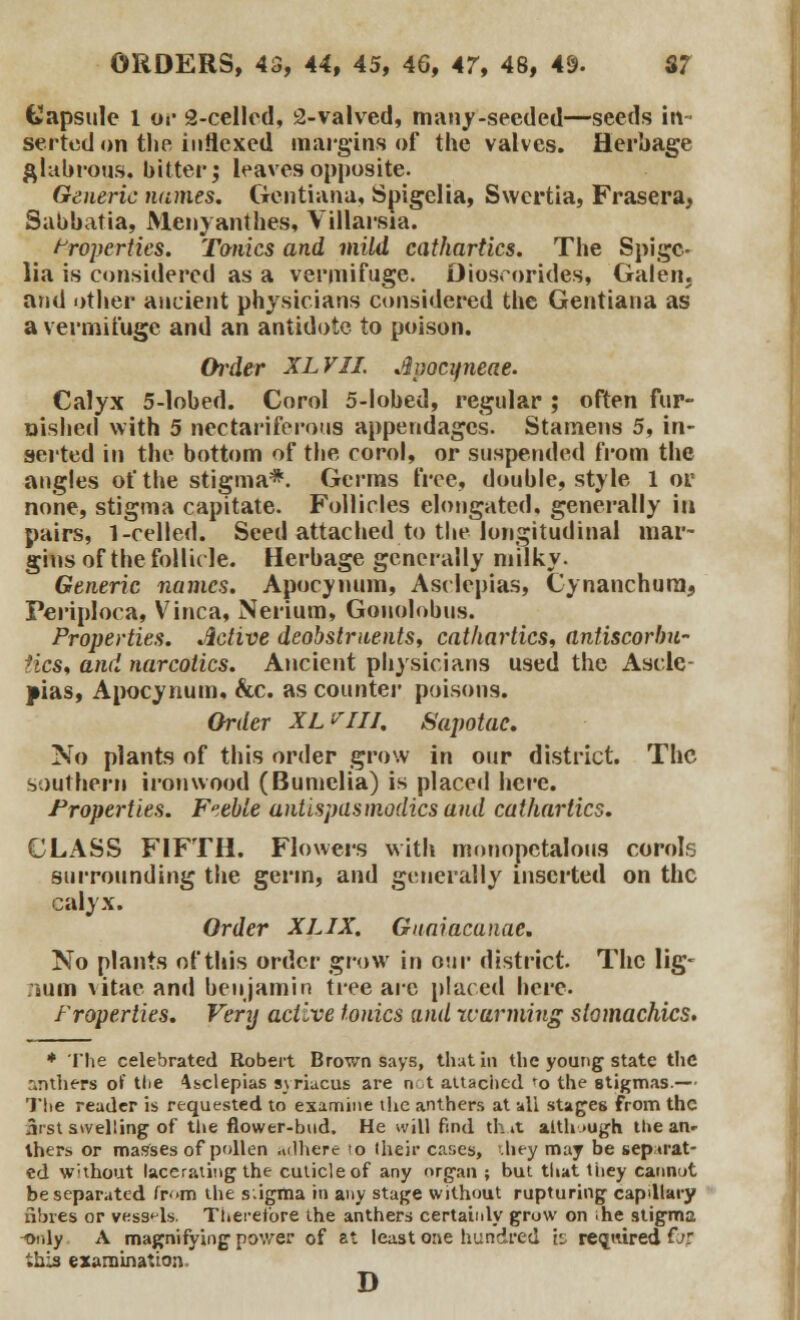 tlapsule 1 or 2-celled, 2-valved, many-seeded—seeds in- serted on the indexed margins of the valves. Herbage glabrous, bitter; leaves opposite. Generic names. Gentiana, Spigelia, Swertia, Frasera, Sabbatia, Menyanthes, Villarsia. Properties. Tanks and mild cathartics. The Spige- lia is considered as a vermifuge. Dioscorides, Galen, and other ancient physicians considered the Gentiana as a vermifuge and an antidote to poison. Order XLVII. dpocyneae. Calyx 5-lobed. Corol 5-lobed, regular ; often fur- nished with 5 nectariferous appendages. Stamens 5, in- serted in the bottom of the corol, or suspended from the angles of the stigma*. Germs free, double, style 1 or none, stigma capitate. Follicles elongated, generally in pairs, 1-celled. Seed attached to the longitudinal mar- gins of the follicle. Herbage generally milky. Generic names. Apocynum, Asclepias, Cynanchuni, Periploca, Vinca, Nerium, Gonolobus. Properties. Active deobstruents, cathartics, antiscorbu- tics, and narcotics. Ancient physicians used the Ascle- pias, Apocynum, &c. as counter poisons. Order XL'^IIJ. Sapotac. No plants of this order grow in our district. The southern iron wood (Bumelia) is placed here. Properties. Feeble antispasmodics and cathartics. CLASS FIFTH. Flowers with monopctalous corols surrounding the germ, and generally inserted on the calyx. Order XLIX. Gnaiacanae. No plants of this order grow in our district. The lig- num vitae and benjamin tree are placed here. Properties. Very active tonics and rearming stomachics. * The celebrated Robert Brown says, that in the young state the r.nthers of tlie Asclepias syriucus are not attached ro the stigmas.— The reader is requested to examine the anthers at all stages from the & st swelling of the flower-bud. He will find that although the an> thers or masses of pollen adhere to their cases, hey may be separat- ed W'thout lacerating the cuticle of any organ ; but that they cannut be separated ir<>m the s.igma in any stage without rupturing capillary fibres or vessels. Therefore the anthers certainly grow on ihe stigma -only A magnifying power of at least one hundred is required far this examination. D