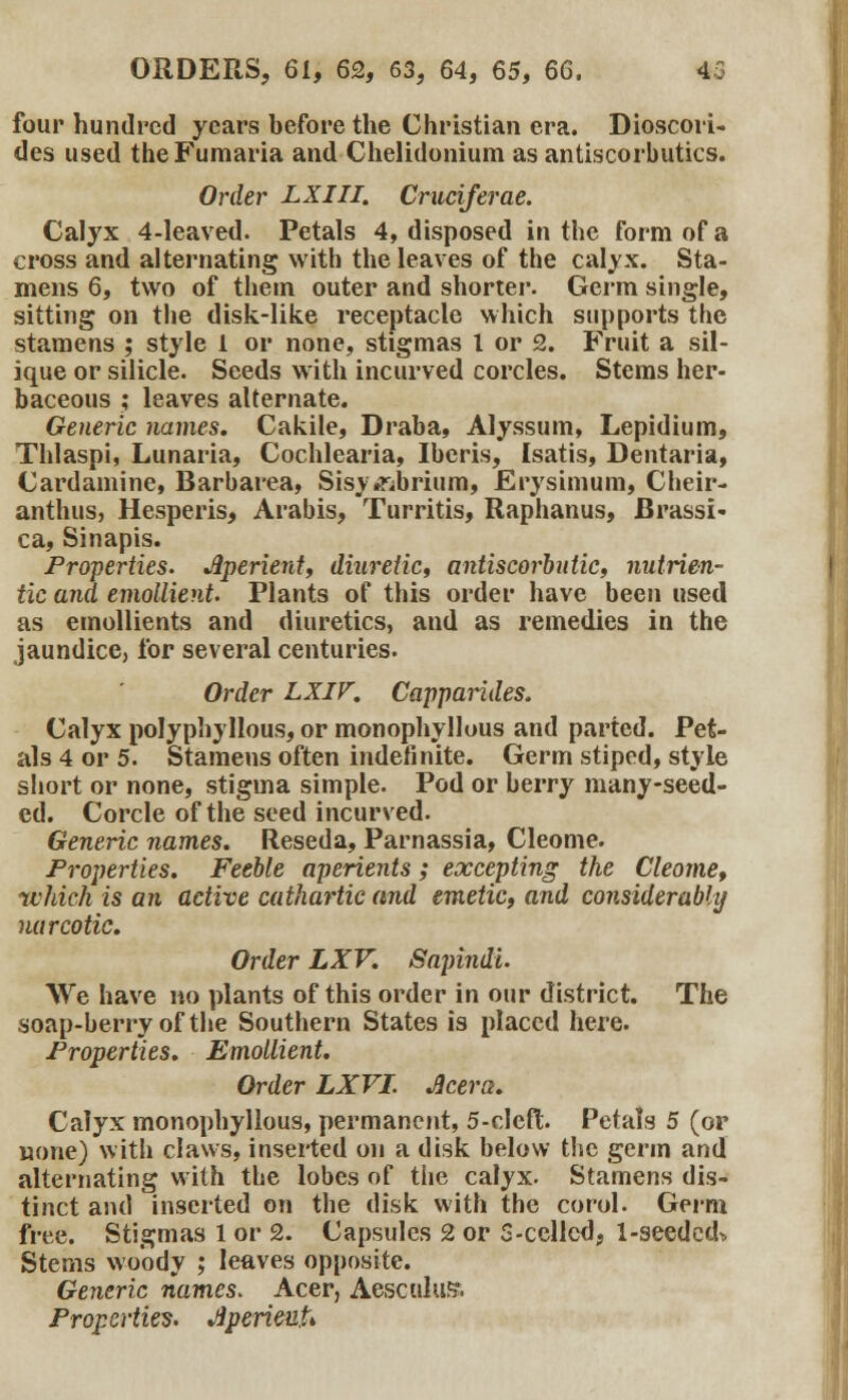 four hundred years before the Christian era. Dioscori- des used theFumaria and Chelidonium as antiscorbutics. Order LXIII. Cruciferae. Calyx 4-leaved. Petals 4, disposed in the form of a cross and alternating with the leaves of the calyx. Sta- mens 6, two of them outer and shorter. Germ single, sitting on the disk-like receptacle which supports the stamens ; style 1 or none, stigmas I or 2. Fruit a sil- ique or silicic Seeds with incurved corcles. Stems her- baceous ; leaves alternate. Generic names. Cakile, Draba, Alyssum, Lepidium, Thlaspi, Lunaria, Cochlearia, Iberis, Isatis, Dentaria, Cardamine, Barbarea, Sisymbrium, Erysimum, Cheir- anthus, Hesperis, Arabis, Turritis, Raphanus, Brassi« ca, Sinapis. Properties. Jlperient, diuretic, antiscorbutic, nutrien- tic and emollient. Plants of this order have been used as emollients and diuretics, and as remedies in the jaundice, for several centuries. Order LXIV. Capparides. Calyx polyphyllous, or monophyllous and parted. Pet- als 4 or 5. Stamens often indefinite. Germ stiped, style short or none, stigma simple. Pod or berry many-seed- ed. Corcle of the seed incurved. Generic names. Reseda, Parnassia, Cleome. Properties. Feeble aperients; excepting the Cleome, which is an active cathartic and emetic, and considerabhj narcotic. Order LXV. Sapindi. We have no plants of this order in our district. The soap-berry of the Southern States is placed here. Properties. Emollient. Order LXVL Jicera. Calyx monophyllous, permanent, 5-cIcft Petals 5 (or uone) with claws, inserted on a disk below the germ and alternating with the lobes of the calyx. Stamens dis- tinct and inserted on the disk with the corol. Germ free. Stigmas 1 or 2. Capsules 2 or 5-ccllcd? 1-seedcd^. Stems woody ; leaves opposite. Generic names. Acer, Aesculus*. Properties. JperieuU