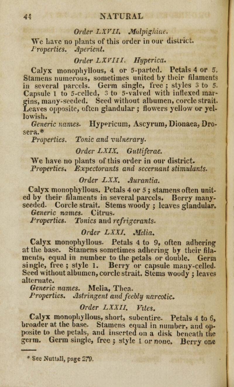 Order LXVIL Mulpiglriue. We have no plants of this order in our district. Properties. Aperient. Order LXVIII. Hyperica. Calyx monophyllous, 4 or 5-parted. Petals 4 or 5. Stamens numerous, sometimes united by their filaments in several parcels. Germ single, free ; styles 3 to 5. Capsule 1 to 5-cellcd, 3 to 5-valved with inflexed mar- gins, many-seeded. Seed without albumen, corcle strait. Leaves opposite, often glandular; flowers yellow or yel- lowish. Generic names. Hypericum, Ascyrum, Dionaea, Dro- sera.* Properties. Tonic and vulnerary. Order LXIX. Guttiferae. We have no plants of this order in our district. Properties* Expectorants and scceniant stimulants. Order LXX. Aurantia. Calyx monophyllous. Petals 4 or 5; stamens often unit- ed by their filaments in several parcels. Berry many- seeded. Corcle strait. Stems woody ; leaves glandular. Generic names. Citrus. Properties. Tonics and refrigerants. Order LXXI. Melia. Calyx monophyllous. Petals 4 to 9, often adhering1 at the base. Stamens sometimes adhering by their fila- ments, equal in number to the petals or double. Germ single, free; style 1. Berry or capsule many-celled. Seed without albumen, corcle strait. Stems woody ', leaves alternate. Generic names. Melia, Thea. Properties. Astringent and feebly narcotic* Order LXXII. Vites. Calyx monophyllous, short, subentire. Petals 4 to 6, broader at the base. Stamens equal in number, and op- posite to the petals, and inserted on a disk beneath the germ. Germ single, free -} style 1 or none. Berry one * Ses Nuttall, page 279.