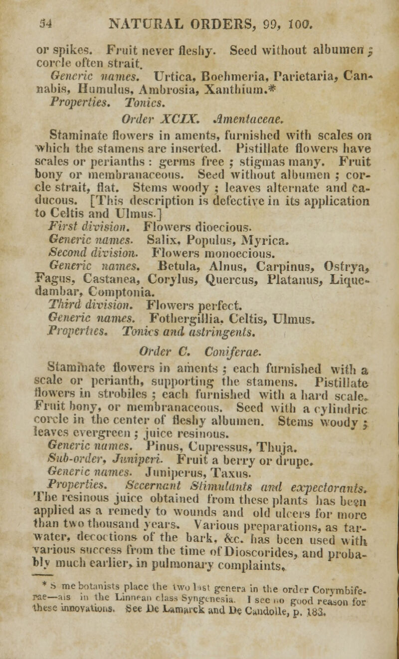 or spikes. Fruit never fleshy. Seed without albumen $ corrle often strait. Generic names. Urtica, Boehmeria, Parietaria, Can- nabis, Humulus, Ambrosia, Xanthium.* Properties. Tonics. Order XCIX. Amentaceae. Staminate flowers in aments, furnished with scales on which the stamens are inserted. Pistillate flowers have scales or perianths : germs free ; stigmas many. Fruit bony or membranaceous. Se^d without albumen ; cor- cle strait, flat. Stems woody ; leaves alternate and Ca- ducous. [This description is defective in its application to Celtis and Ulmus.] First division. Flowers dioecious. Generic names. Salix, Populus, Myrica. Second division. Flowers monoecious. Generic names. Betula, Alnus, Carpinus, Ostrya, Fagus, Castanea, Corylus, Quercus, Platanus, Lique- dambar, Comptonia. Third division. Flowers perfect. Generic names. Fothergillia, Celtis, Ulmus. Properties. Tonks and astringents. Order C. Coniferae. Staminate flowers in aments ; each furnished with a scale or perianth, supporting the stamens. Pistillate flowers in strobiles ; each furnished with a hard scale. Fruit bony, or membranaceous. Seed with a eylindric corcle in the center of fleshy albumen. Stems woodv $ leaves evergreen ; juice resinous. Generic names. Pinus, Cupressus, Thuja. Snb-order, Juniperi. Fruit a berry or drupe. Generic names. Juniperus, Taxus. Properties. Secernant Stimtdants and expectorants. The resinous juice obtained from these plants has be«n applied as a remedy to wounds and old ulcers for more than two thousand years. Various preparations, as tar- water, decoctions of the bark, &c. has been used with various success from the time of Dioscorides, and proba- bl v much earlier, in pulmonary complaints, * ^ me botanists place the twol.st genera in Use order Corymbife- pae—als m the Linnean class Syngtnesia. I see ..o good reason for these \nnoYatwiis, See Jie Lamarck and De CandoUe, p 183,