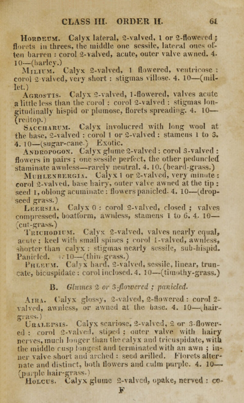 Hordeum. Calyx lateral, 2-valved, 1 or 2-floweted ; florets in threes, the middle one sessile, lateral ones of- ten barren : corol 2-valved, acute, outer valve awned. 4. 10—(barley.) Milium. Calyx 2-valved, 1 flowered, ventricosc : corol 2 valved, very short : stigmas villose. 4. 10—(mil- let.) Agrostis. Calyx 2-valved, 1-flowered, valves acute a little less than the corol : corol 2-valved : stigmas lon- gitudinally hispid or plumose, florets spreading. 4. 10— (redtop.) Sac'Charum. Calyx involucred with long wool at the base, 2-valved : corol 1 or 2-valved : stamens 1 to 3. 4. io—(sugar-cane) Exotic. Andropogon. Calyx glume 2-valved : corol 3-valved : flowers in pairs ; one sessile perfect, the other peduncled staminate awnless—rarely neutral. 4. 10. (beard-grass.) Muhlexbergia. Calyx 1 or 2-valved, very minute : corol 2-valved, base hairy, outer valve awned at the tip : seed l, oblong acuminate: flowers panicled. 4. 10—(drop- seed grass.) Lkbrsia. Calyx 0 : corol 2-valved, closed ; valves compressed, boatform, awnless, stamens I to 6. 4. 10— ^cut-grass.) Trichodium. Calyx 2-valved, valves nearly equal, acute; keel with small spines ; corol l-valved, awnless, shorter than calyx : stigmas nearly sessile, sub-hispid. Panicled. ■■■ 10—(thin-grass.) Phlrum. Calyx bard, 2-valved, sessile, linear, trun- cate, bicuspidate : corol inclosed. 4. 10—(timothy-grass.) B. Glumes 2 or 3-flowered ; panicled. Aira. Calyx glossy, 2-valved, 2-flowered : corol 2- valved, awnless, or awned at the base. 4. 10—^hair- grass.) CttAiiEPSis. Calyx scariose, 2-valved, 2 or 3-flower~ ed : corol 2-Talved, stiped ; outer valve with hairy nerves, much longer than the calyx and tricuspidate, witli the middle cusp longest and terminated with an awn ; in- ner valve short and arched : seed arilled. Florets alter- nate and distinct, both flowers and culm purple. 4. 10— (purple hair-grass.)  Holcus. Calyx glume 2-valved, opake, nerved : co-