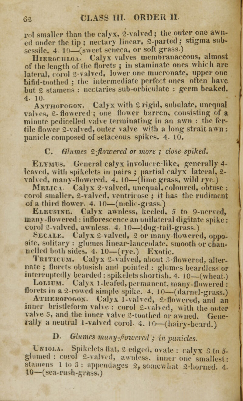 rol smaller than the calyx, 2-valved ; the outer one awn- ed under the tip ; nectary linear, 2-parted ; stigma sub- sessile. 4. 10—(sweet sencca, or soft grass.) Hierochloa. Calyx valves membranaceous, almost of Ihe length of the florets ; in staminate ones which are lateral, corol 2-valved, lower one mucronate, upper one bifid-toothed ; the intermediate perfect ones often have but 2 stamens : nectaries sub-orbiculate : germ beaked. 4. 10. Anthopogon. Calyx with 2 rigid, subulate, unequal valves, 2-flowered; one flower barren, consisting of a minute pedicelled valve terminating in an awn : the fer- tile flower 2-valved, outer valve with a long strait awn : panicle composed of setaceous spikes. 4. 10. C. Glumes 9,-jlowered or more ; close spiked. Elymus. General calyx involucre-like, generally 4- leaved, with spikelets in pairs ; partial calyx lateral, 2- valved, many-flowered. 4. 10—(lime grass, wild rye) Melica- Calyx 2-valved, unequal,coloured, obtuse : corol smaller, 2-valved, ventricose ; it has the rudiment of a third flower. 4. 10—(melic -grass.) Eleusine. Calyx awnless, keeled, 5 to 9-nerved, many-flowered : inflorescence an unilateral digitate spike: corol 2-valved, awnless. 4. 10—(dog-tail-grass.) Secale. Calyx 2-valved, 2 or many flowered, oppo- site, solitary : glumes linear-lanceolate, smooth or chan- nelled both sides. 4. 10—(rye.) Exotic. Triticlm. Calyx 2-valved, about S-flowered, alter- nate ; florets obtusish and pointed : glumes beardless or interruptedly bearded : spikelets shortish. 4. 10—(wheat.) Lolium. Calyx 1-leafed, permanent, many-flowered : florets in a 2-rowed simple spike. 4. 10—(darnel-grass.) Athekopogon. Calyx l-valvcd, 2-Howered, and an inner bristleform valve : corol 2-valved, with the oi*ter valve 3, and the inner valve 2-tootlied or awned. Gene- rally a neutral 1-valved corol. 4. 10—(hairy-beard.) D. Glumes muny-Jlowcred ; in panicles. Uniola. Spikelets flat, 2 edged, ovate : calyx 3 to 5- glumed : corol 2-valved, awnless, inner one smallest: stamens l to 3 : appendages 2, somewhat 2-horned. 4. 10—(sea-rush-grass.)