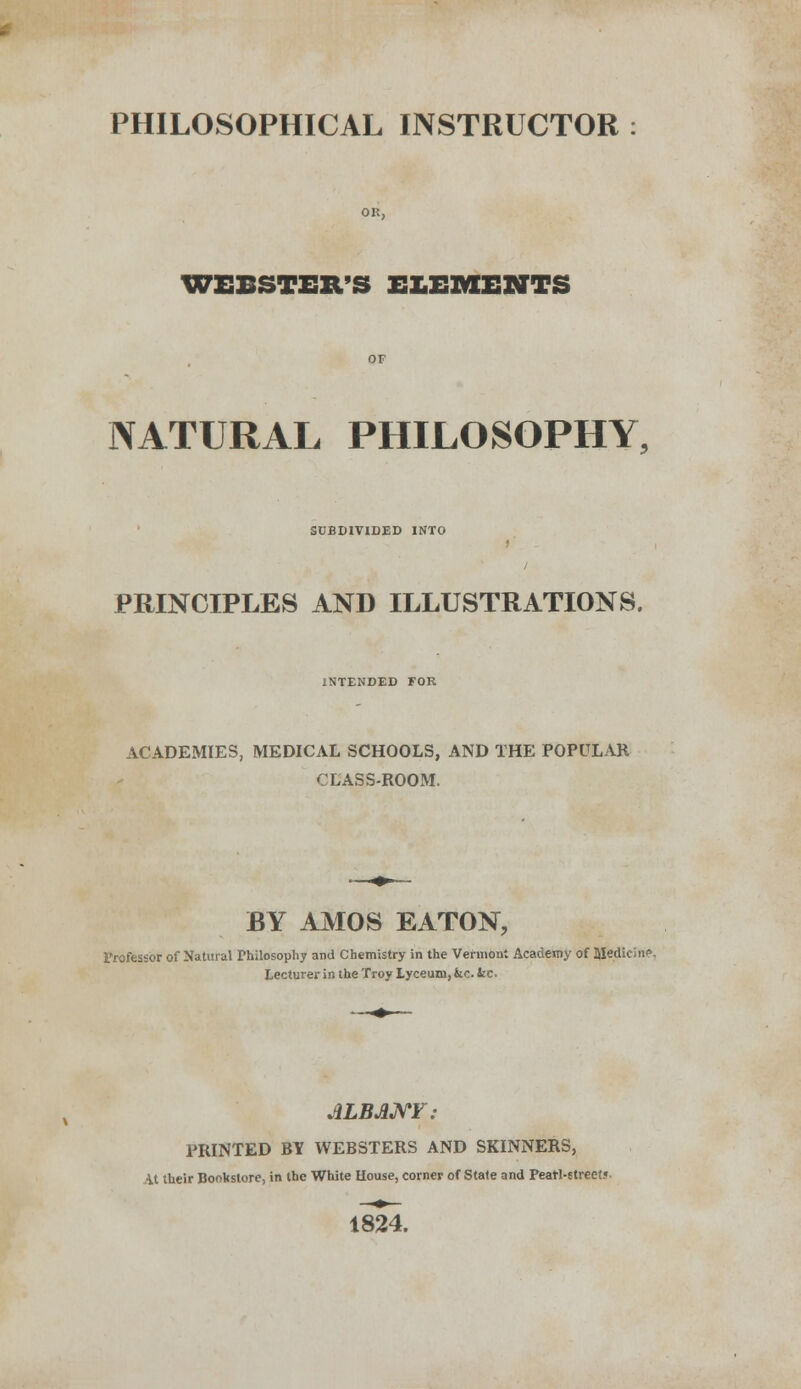 PHILOSOPHICAL INSTRUCTOR WEBSTER'S ELEMENTS NATURAL PHILOSOPHY, SUBDIVIDED INTO PRINCIPLES AND ILLUSTRATIONS. INTENDED FOR ACADEMIES, MEDICAL SCHOOLS, AND THE POPULAR -LASS-ROOM. BY AMOS EATON, Professor of Natural Philosophy and Chemistry in the Vermont Academy of Medic; up. Lecturer in the Troy Lyceum, fcc. fcc. ALBANY: PRINTED BY WEBSTERS AND SKINNERS, it their Bookstore, in the White House, corner of State and Peatl-etreet. 1824.