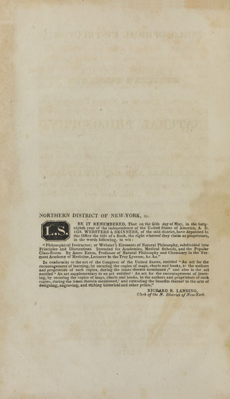 L.S.i NORTHERN DISTRICT OF NEW-YORK, ss. eighth year of the independence of the United States of America, A. D. 1824, WEBSTERS & SKINNERS, of the said district, have deposited in this Office the title of a Book, the right whereof they claim as proprietors, in the words following, to wit: Philosophical Instructor; or Webster's Elements of Natural Philosophy, subdivided inte Principles and Illustrations. Intended for Academies, Medical Schools, and the Popular Clats-Room. By Amos Eaton, Professor of Natural Philosophy and Chemistry in the Ver- mont Academy of Medicine, Lecturer In the Troy Lyceum, &c. &c. In conformity to the act of the Congress of the United States, entitled An act for the encouragement of learning, by securing the copies of maps, charts and books, to the authors and proprietors of such copies, during the tiroes therein mentioned ; and also to the act entitled  An act supplementary to an act entitled ' An act for the encouragement of learn- ing, by securing the copies of maps, charts and books, to the authors and proprietors of such copies, during the times therein mentioned,' and extending the benefits thereof to the arts of designing, engraving, and etching historical and other prints. RICHARD R. LANSING, Clerk of the N. District oflftw-York-