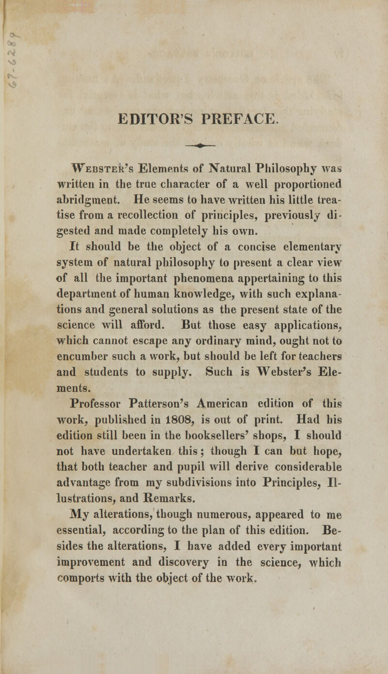 Webster's Elements of Natural Philosophy was written in the true character of a well proportioned abridgment. He seems to have written his little trea- tise from a recollection of principles, previously di- gested and made completely his own. It should be the object of a concise elementary system of natural philosophy to present a clear view of all the important phenomena appertaining to this department of human knowledge, with such explana- tions and general solutions as the present state of the science will afford. But those easy applications, which cannot escape any ordinary mind, ought not to encumber such a work, but should be left for teachers and students to supply. Such is Webster's Ele- ments. Professor Patterson's American edition of this work, published in 1808, is out of print. Had his edition still been in the booksellers' shops, I should not have undertaken this; though I can but hope, that both teacher and pupil will derive considerable advantage from my subdivisions into Principles, Il- lustrations, and Remarks. My alterations, though numerous, appeared to me essential, according to the plan of this edition. Be- sides the alterations, I have added every important improvement and discovery in the science, which comports with the object of the work.