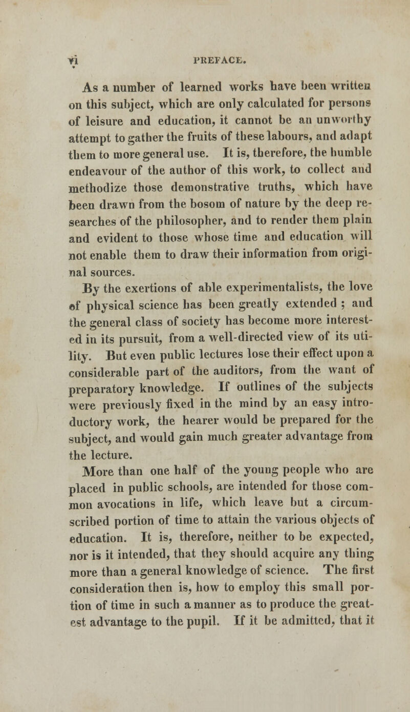 As a number of learned works have been written on this subject, which are only calculated for persons of leisure and education, it cannot be an unworthy attempt to gather the fruits of these labours, and adapt them to more general use. It is, therefore, the humble endeavour of the author of this work, to collect and methodize those demonstrative truths, which have been drawn from the bosom of nature by the deep re- searches of the philosopher, and to render them plain and evident to those whose time and education will not enable them to draw their information from origi- nal sources. By the exertions of able experimentalists, the love of physical science has been greatly extended ; and the general class of society has become more interest- ed in its pursuit, from a well-directed view of its uti- lity. But even public lectures lose their effect upon a considerable part of the auditors, from the want of preparatory knowledge. If outlines of the subjects were previously fixed in the mind by an easy intro- ductory work, the hearer would be prepared for the subject, and would gain much greater advantage from the lecture. More than one half of the young people who are placed in public schools, are intended for those com- mon avocations in life, which leave but a circum- scribed portion of time to attain the various objects of education. It is, therefore, neither to be expected, nor is it intended, that they should acquire any thing more than a general knowledge of science. The first consideration then is, how to employ this small por- tion of time in such a manner as to produce the great- est advantage to the pupil. If it be admitted, that it