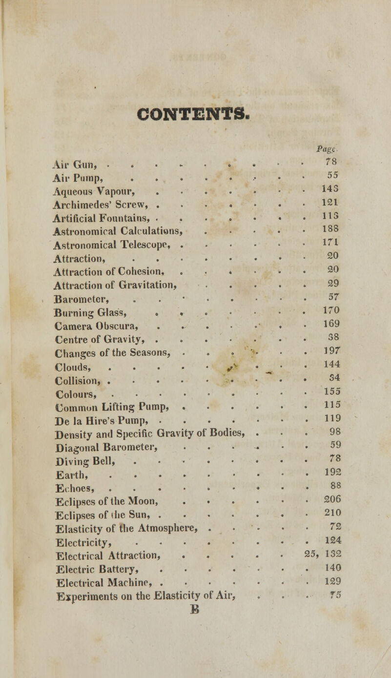 CONTENTS. Air Gun, • Air Pump, Aqueous Vapour, Archimedes' Screw, . Artificial Fountains, . Astronomical Calculations, Astronomical Telescope, . Attraction, Attraction of Cohesion, Attraction of Gravitation, Barometer, Burning Glass, . » Camera Obscura, Centre of Gravity, . Changes of the Seasons, . Clouds, .... Collision, .... Colours Common Lifting Pump, . De la Hire's Pump, . Density and Specific Gravity ot Diagonal Barometer, Diving Bell, Earth, .... Echoes, . Eclipses of the Moon, Eclipses of (he Sun, . Elasticity of the Atmosphere, Electricity, Electrical Attraction, Electric Battery, Electrical Machine, . Experiments on the Elasticity of Air, B Bod ics, Page 78 55 143 121 113 188 171 20 20 29 57 170 169 38 197 144 34 155 115 119 98 59 78 192 88 206 210 72 124 25, 132 140 129 75