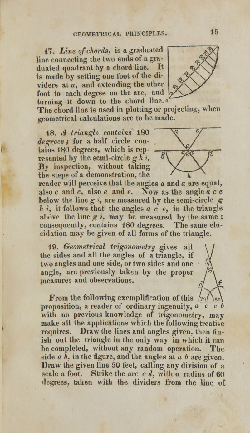 17. Line of chords, is a graduated line connecting the two ends of a gra- duated quadrant by a chord line. It is made by setting one foot of the di- viders at a, and extending the other foot to each degree on the arc, and turning it down to the chord line.« The chord line is used in plotting or projecting, when geometrical calculations are to be made. 18. A triangle contains 180 degrees; for a half circle con- tains 180 degrees, which is rep- resented by the semi-circle g h u By inspection, without taking the steps of a demonstration, the reader will perceive that the angles a and a are equal, also c and c, also e and e. Now as the angle ace below the line g i, are measured by the semi-circle g h i, it follows that the angles a c e, in the triangle above the line g i, may be measured by the same ; consequently, contains 180 degrees. The same elu- cidation may be given of all forms of the triangle. 19. Geometrical trigonometry gives all the sides and all the angles of a triangle, if two angles and one side, or two sides and one angle, are previously taken by the proper measures and observations. From the following exemplification of this r proposition, a reader of ordinary ingenuity, a with no previous knowledge of trigonometry, may make all the applications which the following treatise requires. Draw the lines and angles given, then fin- ish out the triangle in the only way in which it can be completed, without any random operation. The side a 6, in the figure, and the angles at a b are given. Draw the given line 50 feet, calling any division of a scale a foot. Strike the arc c A, with a radius of 60 degrees, taken with the dividers from the line of e c b