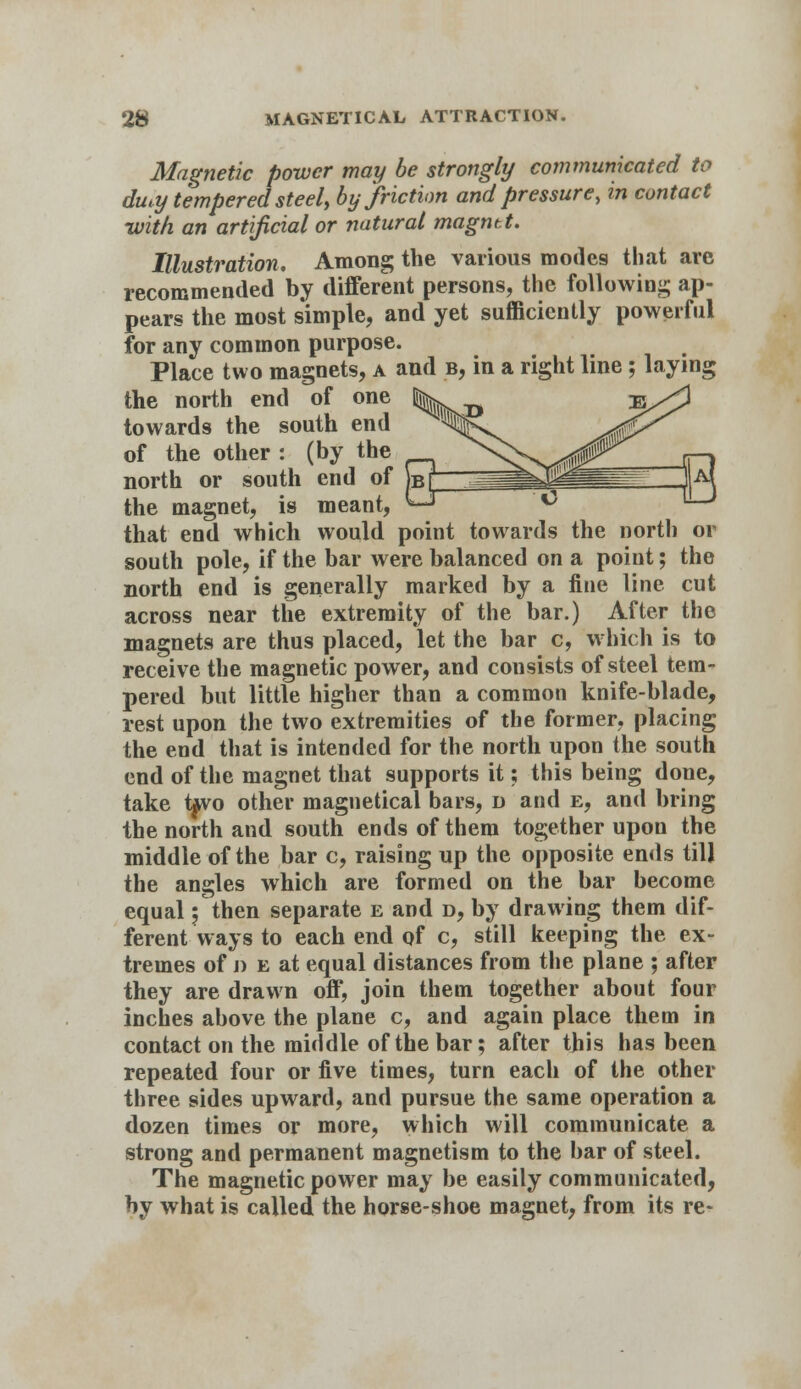 Magnetic power may be strongly communicated to dmy tempered steel, by friction and pressure, in contact -with an artificial or natural magntt. Illustration, Among the various modes that are recommended by different persons, the following ap- pears the most simple, and yet sufficiently powerful for any common purpose. Place two magnets, a and b, in a right line; laying the north end of one towards the south end of the other : (by the north or south end of the magnet, is meant, that end which would point towards the north or south pole, if the bar were balanced on a point; the north end is generally marked by a fine line cut across near the extremity of the bar.) After the magnets are thus placed, let the bar c, which is to receive the magnetic power, and cousists of steel tem- pered but little higher than a common knife-blade, rest upon the two extremities of the former, placing the end that is intended for the north upon the south end of the magnet that supports it; this being done, take ifvo other magnetical bars, d and e, and bring the north and south ends of them together upon the middle of the bar c, raising up the opposite ends till the angles which are formed on the bar become equal; then separate e and d, by drawing them dif- ferent ways to each end of c, still keeping the ex- tremes of j) e at equal distances from the plane ; after they are drawn off, join them together about four inches above the plane c, and again place them in contact on the middle of the bar; after this has been repeated four or five times, turn each of the other three sides upward, and pursue the same operation a dozen times or more, which will communicate a strong and permanent magnetism to the bar of steel. The magnetic power may be easily communicated, by what is called the horse-shoe magnet, from its re-