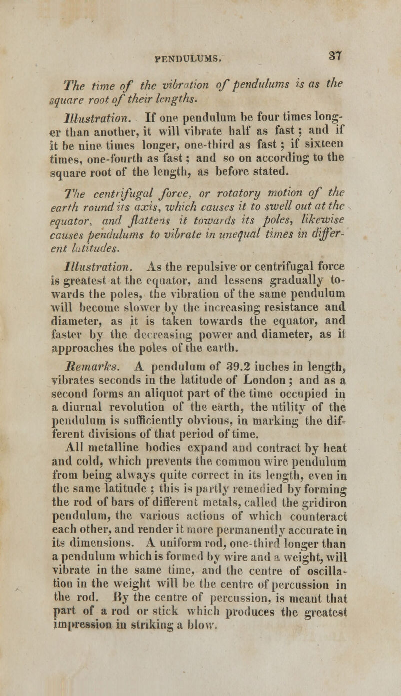 The time of the vibration of pendulums is as the square root of their lengths. Illustration. If one pendulum be four times long- er than another, it will vibrate half as fast; and if it be nine times longer, one-third as fast; if sixteen times, one-fourth as fast; and so on according to the square root of the length, as before stated. The centrifugal force, or rotatory motion of the earth round its axis, which causes it to swell out at the equator, and fattens it towards its poles, likewise causes pendulums to vibrate in unequal times in differ- ent latitudes. Illustration. As the repulsive or centrifugal force is greatest at the equator, and lessens gradually to- wards the poles, the vibration of the same pendulum will become slower by the increasing resistance and diameter, as it is taken towards the equator, and faster by the decreasing power and diameter, as it approaches the poles of the earth. Remarks. A pendulum of 39.2 inches in length, vibrates seconds in the latitude of London ; and as a second forms an aliquot part of the time occupied in a diurnal revolution of the earth, the utility of the pendulum is sufficiently obvious, in marking the dif- ferent divisions of that period of time. All metalline bodies expand and contract by heat and cold, which prevents the commou wire pendulum from being always quite correct in its length, even in the same latitude ; this is partly remedied by forming the rod of bars of different metals, called the gridiron pendulum, the various actions of which counteract each other, and render it more permanently accurate in its dimensions. A uniform rod, one-third longer than a pendulum which is formed by wire and a weight, will vibrate in the same time, and the centre of oscilla- tiou in the weight will be the centre of percussion in the rod. By the centre of percussion, is meant that part of a rod or stick which produces the greatest impression in striking a blow.