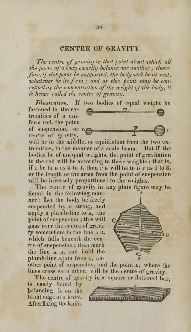 CENTRE OF GRAVITY. The centre of gravity is that point about which all the parts of a body exactly balance one another ; there- fore, if this point be supported, the body will be at rest, whatever be itsfrm ; and as this point may be con- ceived as the concentration of the weight oj the body, it is hence railed the centre of gravity. Illustration. If two bodies of equal weight be fastened to the ex- q tremities of a uoi- w form rod, the point of suspension, or ^f\ centre of gravity, X will be in the middle, or equidistant from the two ex tremities, in the manner of a scale-beam. But if the bodies be of unequal weights, the point of gravitation in the rod will be according to these weights ; that is, if e be to d as 3 to 1, then f e will be to d f as 1 to 3, or the length of the arms from the point of suspension will be inversely proportional to the weights. The centre of gravity in any plain figure may be found in the following man- ner : Let the body be freely suspended by a string, arid apply a plumb-line to a, the point of suspension ; this will pass over the centre of gravi- ty somewhere in the line a b, which falls beneath the cen- tre of suspension ; the*i mark the line a b, and hold the plumb-line again from c, an- other point of suspension, and the point e, where the lines cross each other, will be the centre of gravity. The centre of gravity in a square or flattened bar is easily found by balancing it on the blant edge of a knife. After fixing the knife,