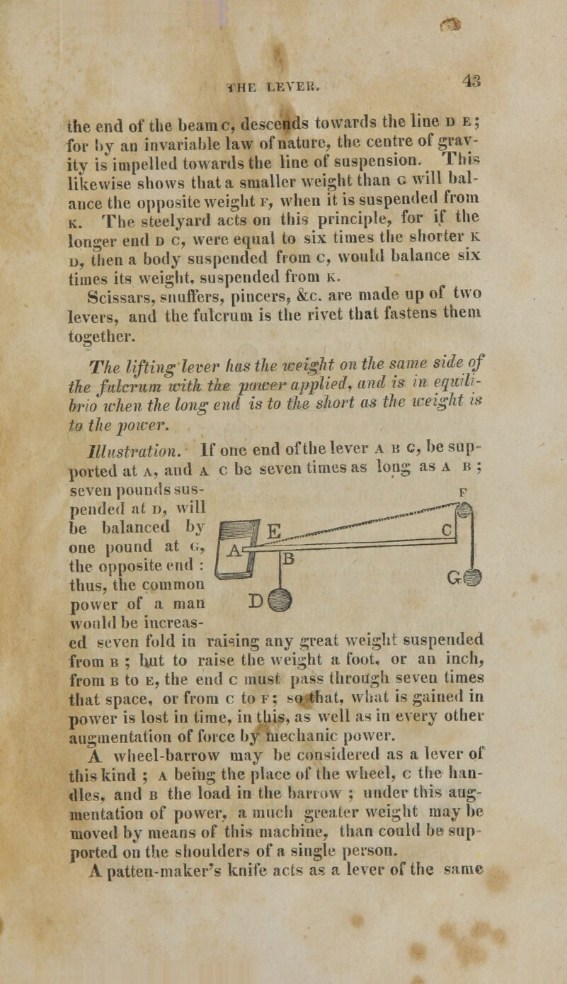 i hi: lever. m 48 the end of the beamc, descends towards the line d e; for by an invariable law of nature, the centre of grav- ity is impelled towards the line of suspension. This likewise shows that a smaller weight than g will bal- ance the opposite weight f, when it is suspended from k. The steelyard acts on this principle, for if the longer end d c, were equal to six times the shorter k d, then a body suspended from c, would balance six times its weight, suspended from k. Scissars, snuffers, pincers, &c. are made up of two levers, and the fulcrum is the rivet that fastens them together. The lifting lever has the it-eight on the same side of ike fulcrum with the power applied, and is in eqwh- hr'io when the long end is to the short as the weight is to the power. Illustration. If one end of the lever a b c, be sup- ported at a, and a c be seven times as long as a b ; seven pounds sus- pended at o, will be balanced by one pound at g, the opposite end : thus, the common power of a man would be increas- ed seven fold in raising any great weight suspended from b ; but to raise the weight a foot, or an inch, from b to e, the end c must pass through seven times that space, or from c to f; so^that, what is gained in power is lost in time, in this, as well as in every other augmentation of force by mechanic power. A wheel-barrow may be considered as a lever of this kind ; a beiug the place of the wheel, c the han- dles, and b the load in the barrow ; under this aug- mentation of power, a much greater weight may be moved by means of this machine, than could he sup ported on the shoulders of a single person. A patten-maker's knife acts as a lever of the same