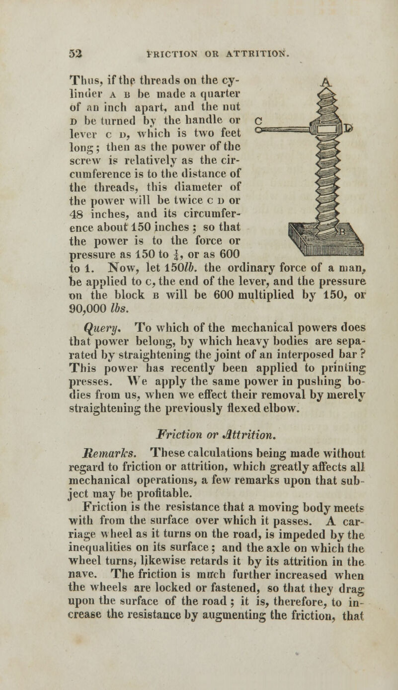 Thus, if the threads on the cy- linder a b be made a quarter of an inch apart, and the nut D be turned by the handle or lever c u, which is two feet long; then as the power of the screw is relatively as the cir- cumference is to the distance of the threads, this diameter of the power will be twice c o or 48 inches, and its circumfer- ence about 150 inches ; so that the power is to the force or pressure as 150 to |, or as 600 to 1. Now, let 1501b. the ordinary force of a man, be applied to c, the end of the lever, and the pressure on the block b will be 600 multiplied by 150, or 90,000 lbs. Query, To which of the mechanical powers does that power belong, by which heavy bodies are sepa- rated by straightening the joint of an interposed bar ? This power has recently been applied to printing presses. We apply the same power in pushing bo- dies from us, when we effect their removal by merely straightening the previously flexed elbow. Friction or Attrition. Remarks. These calculations being made without regard to friction or attrition, which greatly affects all mechanical operations, a few remarks upon that sub- ject may be profitable. Friction is the resistance that a moving body meets with from the surface over which it passes. A car- riage wheel as it turns on the road, is impeded by the inequalities on its surface ; and the axle on which the wheel turns, likewise retards it by its attrition in the nave. The friction is much further increased when the wheels are locked or fastened, so that they drag upon the surface of the road ; it is, therefore, to in- crease the resistance by augmenting the friction, that