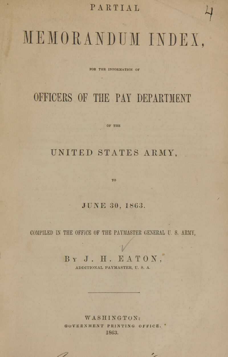 PARTIAL MEMORANDUM INDEX, FOR THE INFORMATION OF OFFICERS OF THE PAY DEPARTMENT UNITED STATES ARMY, JUNE 30, 1863 COMPILED IN THE OFFICE OF THE PAYMASTER GENERAL U. S. ARMY, By J . H. EATON, ADDITIONAL PAYMASTER, U. S. A. WASHINGTON: GOVERNMENT PRINTING OFFICE. 1863. /?