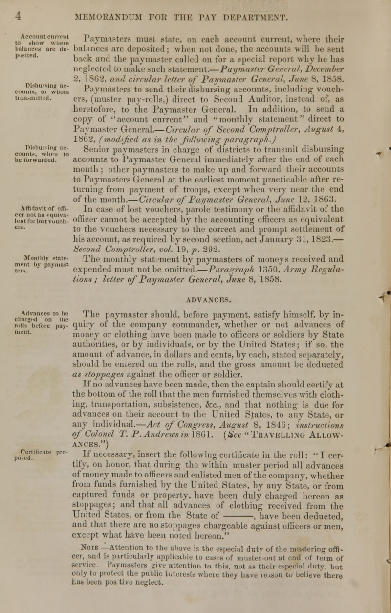 toACsho\vtc'viiere Paymasters must state, on each account current, where their balances are <ie- balances are deposited; when not done-, the accounts will lie sent po8,le  back and the paymaster called on for a special report why he lias neglected to make such statement.—Paymaster General, December 2, 1S62, and circular letter of Paymaster General, Jane 8, 1858. counts, to'whom Paymasters to send their disbursing accounts, including vouch- nan-nutted. ers, (muster pay-rolls,) direct to Second Auditor, instead of, as heretofore, to the Paymaster General. In addition, to send a copy of account current and monthly statement  direct to Paymaster General.— Circular of Second Comptroller, Avgust 4, 1SG2, (modified as in the following paragraph.) Disbursing ac- Senior paymasters in charge of districts to transmit disbursing counts, when to r -J b _ p be forwarded. accounts to Paymaster General immediately alter the end ot each month ; other paymasters to make up and forward their accounts to Paymasters General at the earliest moment practicable after re- turning from payment of troops, except when very near the end of the month.— Circular of Paymaster General, June 12, 1863. Affidavit of offi- In case of lost vouchers, parole testimony or the affidavit of the lent for lost vouch- officer cannot be accepted by the accounting officers as equivalent ers- to the vouchers necessary to the correct and prompt settlement of his account, as required by second section, act January 31, 1823.— Second Comptroller, vol. 19, p. 292. Monthly state- The monthly statement by paymasters of moneys received and merit by paymass n - •/ , ... 11 t-» 7 •. «•»,-« a rt 7 ters. expended must not be omitted.—Paragraph 1350, Army Regula- tions ; letter of Paymaster General, June 8, 1858. ADVANCES. Advances to be The paymaster should, before payment, satisfy himself, by in- roils before pay- quiry of the company commander, whether or not advances of ment# money or clothing have been made to officers or soldiers by State authorities, or by individuals, or by the United States; if so, the amount of advance, in dollars and cents, by each, stated separately, should be entered on the rolls, and the gross amount be deducted as stoppages against the officer or soldier. If no advances have been made, then the captain should certify at the bottom of the roll that the men furnished themselves with cloth- ing, transportation, subsistence, &c, and that nothing is due for advances on their account to the United States, to any State, or any individual.—Act of Congress, August 8, 1840; instructions of Colonel T. P. Andrews in 1801. (See Travelling Allow- ances.) ^certificate pro- If necessary, insert the following certificate in the roll:  I cer- tify, on honor, that during the within muster period all advances of money made to officers and enlisted men of the company, whether from funds furnished by the United States, by any State, or from captured funds or property, have been duly charged hereon as stoppages; and that all advances of clothing received from the United States, or from the State of , have been deducted, and that there are no stoppages chargeable against officers or men, except what have been noted hereon. NorE —Attention to the ahove is the especial duty of the mustering offi- cer, and is particularly applicable to caseB of muster-out at end of teim of service. Paymasters give attention to this, not as their especial duty, but otiiy to protect the public interests wheie they have ic isuii to believe there Las been pos.tive neglect.