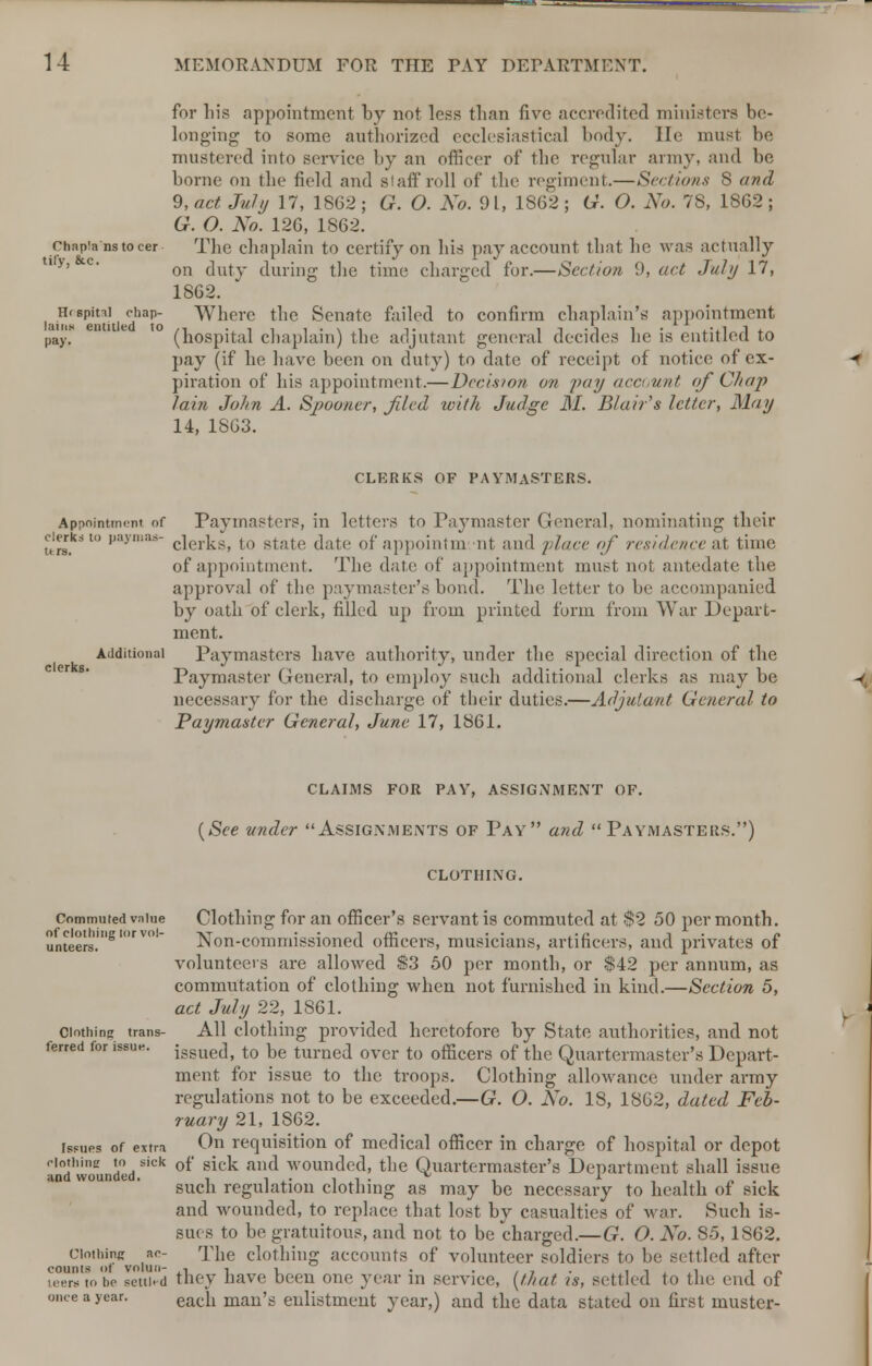 clerks. for his appointment by not less than five accredited ministers be- longing to some authorized ecclesiastical body. He must be mustered into service by an officer of the regular army, and be borne on the field and staff roll of the regiment.—Sections 8 and 9, act July 17, 1862; G. O. No. 91, 1S62 ; G. O. No. 78, 1862; G. O. No. 126, 1862. Chapia nsto cer Tbe cliaplain to certify on bis pay account that be was actually on duty during tbe time charged for.—Section 9, act July 17, 1862. Htspitii chap- Where the Senate failed to confirm chaplain's appointment pay, (hospital chaplain) the adjutant general decides he is entitled to pay (if he have been on duty) to date of receipt of notice of ex- piration of his appointment.— Decision on pay account of Chap lain John A. Spooner, filed with Judge M. Blair's letter, May 14, 1863. CLERKS OF PAYMASTERS. Appointment of Paymasters, in letters to Paymaster General, nominating their clerks to payma-s- c]erkSi t() state date of appointni ut and place of residence at time of appointment. The date of appointment must not antedate the approval of tbe paymaster's bond. The letter to be accompanied by oath of clerk, filled up from printed form from War Depart- ment. Additional Paymasters have authority, under the special direction of the Paymaster General, to employ such additional clerks as may be necessary for the discharge of their duties.—Adjutant General to Paymaster General, June 17, 1861. CLAIMS FOR PAY, ASSIGNMENT OF. (See under Assignments of Pay and Paymasters.) CLOTHING. Commuted value Clothing for an officer's servant is commuted at $2 50 per month. unteers'.'8 Non-commissioned officers, musicians, artificers, and privates of volunteers are allowed S3 50 per month, or $42 per annum, as commutation of clothing when not furnished in kind.—Section 5, act July 22, 1861. Clothing trans- All clothing provided heretofore by State authorities, and not ferred for issue. issue(]t to De turned over to officers of the Quartermaster's Depart- ment for issue to the troops. Clothing allowance under army regulations not to be exceeded.—G. O. No. 18, 1862, dated Feb- ruary 21, 1S62. i^ues of extra On requisition of medical officer in charge of hospital or depot P,°d wounded *'Ck °* siLk &nt* woun(*e^' tne Quartermaster's Department shall issue such regulation clothing as may be necessary to health of sick and wounded, to replace that lost by casualties of war. Such is- sues to be gratuitous, and not to be charged.—G. O. No. 85, 1862. ciothinc ac- The clothing accounts of volunteer soldiers to be settled after uws't'o be letiied they have been one year in service, (that is, settled to the end of once a year. eacn man's enlistment year,) and the data stated on first muster-