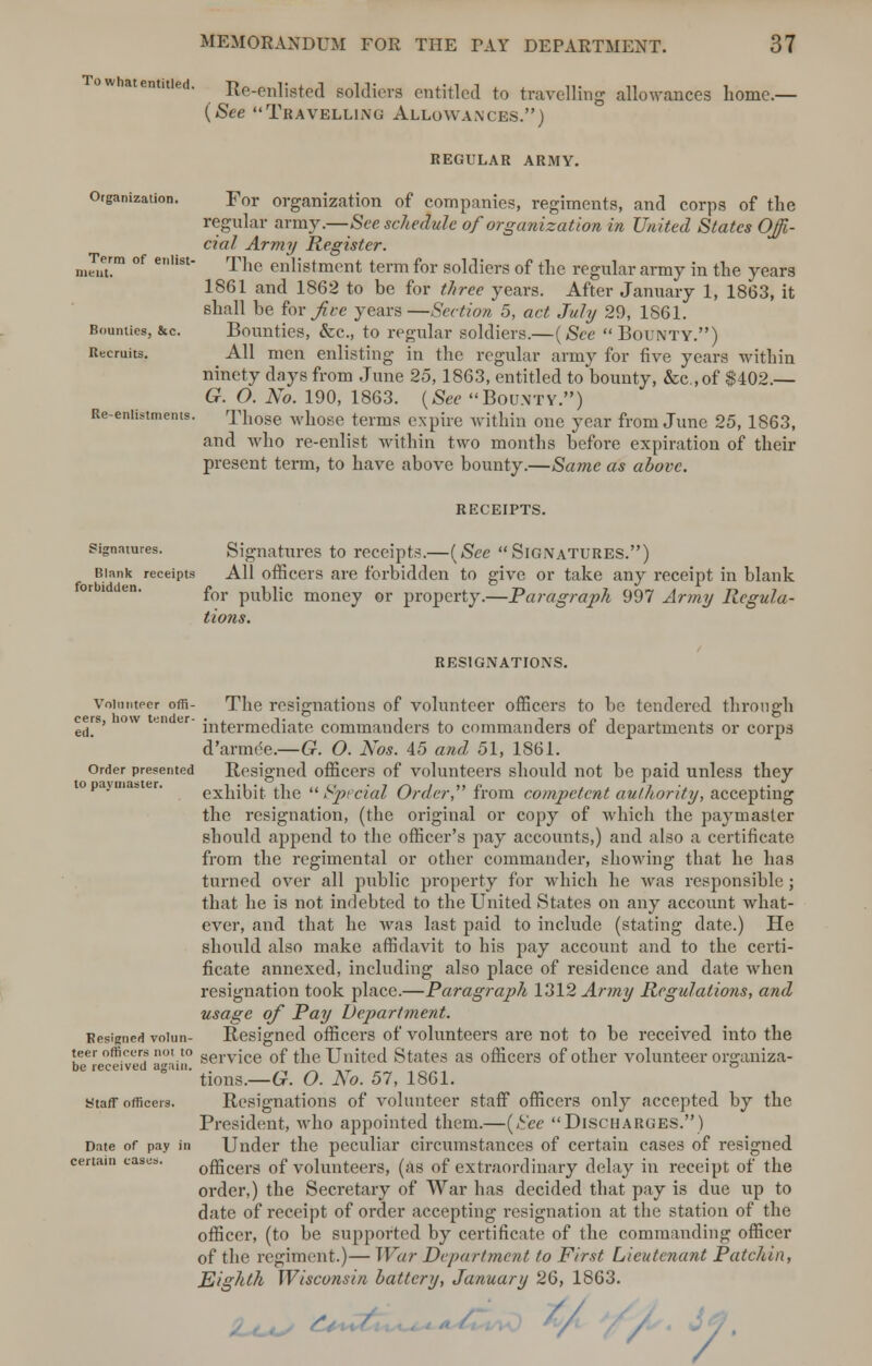 w atenmied. Re-enlisted soldiers entitled to travelling allowances home.— (See Travelling Allowances.) REGULAR ARMY. Organization. For organization of companies, regiments, and corps of the regular army.—See schedule of organization in United States Offi- cial Army Register. nZam °f e'lst Tne enlistment term for soldiers of the regular army in the years 1861 and 1862 to be for three years. After January 1, 1863, it shall be for^i-e years—Section 5, act July 29, 1861. Bounties, &c. Bounties, &c, to regular soldiers.—(See Bounty.) Recruits. All men enlisting in the regular army for five years within ninety days from June 25,1863, entitled to bounty, &c.,of $402.— G. O. No. 190, 1863. (See Bounty.) Re-eniistmems. Those whose terms expire within one year from June 25, 1863, and who re-enlist within two months before expiration of their present term, to have above bounty.—Same as above. RECEIPTS. signatures. Signatures to receipts.—(See Signatures.) Blank receipts All officers are forbidden to give or take any receipt in blank for public money or property.—Paragraph 997 Army Regula- tions. resignations. Volunteer offi- The resignations of volunteer officers to be tendered through cers, how tender- • , j- , 1 , t /. j e(j# intermediate commanders to commanders ot departments or corps d'armee.—G. O. Nos. 45 and 51, 1861. order presented Resigned officers of volunteers should not be paid unless they exhibit the Special Order, from competent authority, accepting the resignation, (the original or copy of which the paymaster should append to the officer's pay accounts,) and also a certificate from the regimental or other commander, showing that he has turned over all public property for which he was responsible ; that he is not indebted to the United States on any account what- ever, and that he was last paid to include (stating date.) He should also make affidavit to bis pay account and to the certi- ficate annexed, including also place of residence and date when resignation took place.—Paragraph 1312 Army Regulations, and usage of Pay Department. Resigned voiun- Resigned officers of volunteers are not to be received into the teer officers not to serv{ce of the United States as officers of other volunteer orp:aniza- be received again. o tions.—G. O. No. 57, 1861. staff officers. Resignations of volunteer staff officers only accepted by the President, who appointed them.—(See Discharges.) Date of pay in Under the peculiar circumstances of certain cases of resigned officers of volunteers, (as of extraordinary delay in receipt of the order,) the Secretary of War has decided that pay is due up to date of receipt of order accepting resignation at the station of the officer, (to be supported by certificate of the commanding officer of the regiment.)— War Department to First Lieutenant Patchin, Eighth Wisconsin battery, January 26, 1863. certain case . V