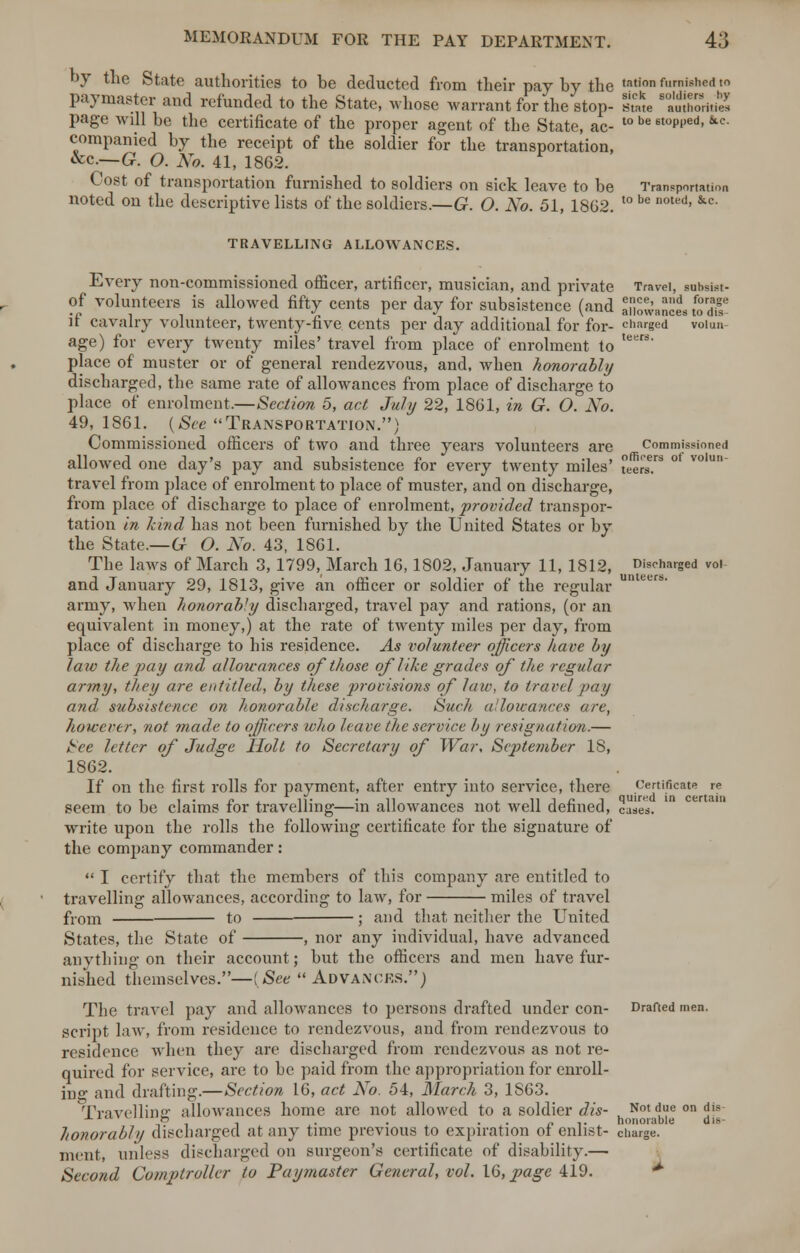 by the State authorities to be deducted from their pay by the tation f>'rnisne<1 to paymaster and refunded to the State, whose warrant for the stop- sme ShSuS page will be the certificate of the proper agent of the State, ac- t0 be 6toPi'ed> kc companied by the receipt of the soldier for the transportation, &c— G. O. No. 41, 1862. Cost of transportation furnished to soldiers on sick leave to be Transportation noted on the descriptive lists of the soldiers.—G. O. No. 51, 1862. t0 be DOted' &c' TRAVELLING ALLOWANCES. Every non-commissioned officer, artificer, musician, and private Travel, suhsist- of volunteers is allowed fifty cents per day for subsistence (and aMowanct wdf if cavalry volunteer, twenty-five cents per day additional for for- charged voiun age) for every twenty miles' travel from place of enrolment to teers- place of muster or of general rendezvous, and, when honorably discharged, the same rate of allowances from place of discharge to place of enrolment.—Section 5, act July 22, 1861, in G. O. No. 49, 1861. {Sec Transportation.) Commissioned officers of two and three years volunteers are commissioned allowed one day's pay and subsistence for every twenty miles' e'er5 °' V°'U travel from place of enrolment to place of muster, and on discharge, from place of discharge to place of enrolment, provided transpor- tation in kind has not been furnished by the United States or by the State.—G O. No. 43, 1861. The laws of March 3, 1799, March 16,1802, January 11, 1812, Discharged vol and January 29, 1813, give an officer or soldier of the regular army, when honorably discharged, travel pay and rations, (or an equivalent in money,) at the rate of twenty miles per day, from place of discharge to his residence. As volunteer officers have by law the pay and allowances of those of like grades of the regular army, they are entitled, by these provisions of law, to travel pay and subsistence on honorable discharge. Such allowances are, however, not ?nade to officers who leave the service by resignation.— fcee letter of Judge Holt to Secretary of War, Sejjtember 18, 1862. If on the first rolls for payment, after entry into service, there certificate re seem to be claims for travelling—in allowances not well defined, cases, write upon the rolls the following certificate for the signature of the company commander:  I certify that the members of this company are entitled to travelling allowances, according to law, for miles of travel fyom to ; and that neither the United States, the State of , nor any individual, have advanced anything on their account; but the officers and men have fur- nished themselves.—(See Advances.) The travel pay and allowances to persons drafted under con- Drafted men. script law, from residence to rendezvous, and from rendezvous to residence when they are discharged from rendezvous as not re- quired for service, are to he paid from the appropriation for enroll- ing and drafting.—Section 16, act No. 54, March 3, 1S63. Travelling allowances home are not allowed to a soldier dis- Notdueondis- -*-1' ,f> , , . . . . p .. honorable dis- honorably discharged at any time previous to expiration of enlist- charge, nient, unless discharged on surgeon's certificate of disability.— Second Comptroller to Paymaster General, vol. 16, page 419.