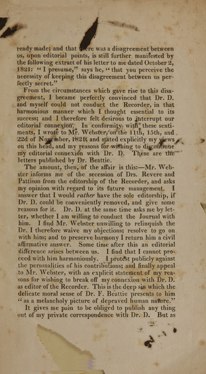 ready made; and that frere w ready made; and that frere was a disagreement between us, upon editorial points, is still further manifested by the following extract of his letter to me dated October 2, 1821: u I presume, says he, that you perceive the necessity of keeping this disagreement between us per- fectly secret. From the circumstances which gave rise to this disa- greement, I became perfectly convinced that Dr. D. and myself could not conduct the Recorder, in that harmonious manner which I thought essential to its success; and I therefore felt desirous to interrupt our editorial connexion. In conformity with' these senti- ments, I wrote to Mr. Webster, on'the lltfi, 15th, and. 22d of November, 1-821>; and stated explicitly my ^pews> on this head, and my reasons for wishing to dijconrrnue my editorial connexio'n with Dr. D. These are th*e letters published by Dr. Beattie. The amount, then, of the affair is this:—Mr. Web- ster informs me of the secession of Drs. Revere and Pattison from the editorship of the Recorder, and asks my opinion with regard to its future management. I answer that I would rather have the sole editorship, if Dr. D. could be conveniently removed, and give some reasons for it. Dr. D. at the same time asks me by let- ter, whether I am willing to conduct the Journal with him. I find Mr. Webster unwilling to relinquish the Dr. I therefore waive my objections: resolve to go on with him; and to preserve harmony I return him a civil affirmative answer. Some time after this an editorial difference arises between us. I find that I cannot pro- ceed with him harmoniously. I protest publicly against the personalities of his contributions; and finally appeal to Mr. Webster, with an explicit statement of my rea- sons for wishing to break off my connexion with Dr. D. as editor of the Recorder. This is the deep sin which the delicate moral sense of Dr. F. Beattie presents to him i{ as a melancholy picture of depraved human naftire. It gives me pain to be obliged to publish any thing out of my private correspondence with Dr. D. But as «£
