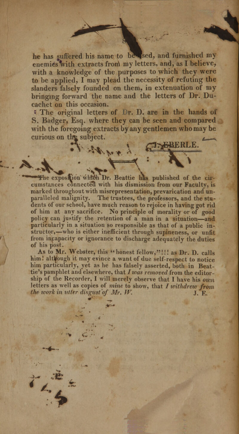 * he has suffered his name to beJfsed, and furnished my enemies Wh extracts from my letters, and, as I believe, with a knowledge of the purposes to which they were to be applied, I may plead the necessity of refuting the slanders falsely founded on them, in extenuation of my bringing forward the name and the letters of Dr. Du- cachet on this occasion. * The original letters of Dr. D. are in the hands of S. Badger, Esq. where they can be seen and compared with the foregoing extracts by any gentlemen who may be curious on tht subject. L - •\ »» * /St^&BERLE. Fhe exposftion wlrWh Dr. Beattie lias published of the cir- cumstances connected with his dismission from our Faculty, is marked throughout with misrepresentation, prevarication and un- paralleled malignity. The trustees, the professors, and the stu- dents of our school, have much reason to rejoice in having got rid of him at any sacrifice. No principle of morality or of good policy can justify the retention of a man in a situation—and particularly in a situation so responsible as that of a public in- structor,—who is either inefficient through supineness, or unfit from incapacity or ignorance to discharge adequately the duties of his post. As to Mr. Webster, this honest fellow,!!! as Dr. D. calls him! although it may evince a want of due self-respect to notice him particularly, yet as he has falsely asserted, both in Beat- tie's pamphlet and elsewhere, that I was removed from the editor- ship of the Recorder, I will merely observe that I have his own letters as well as copies of mine to show, that I withdrew from the work in niter disgust of Mr. TV. J. F„ Am .ife . >