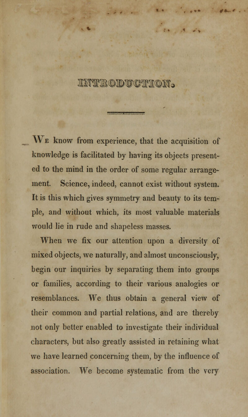 » • , « »• 09..- * »TIRB©a)WWKI©H; We know from experience, that the acquisition of knowledge is facilitated by having its objects present- ed to the mind in the order of some regular arrange- ment. Science, indeed, cannot exist without system. It is this which gives symmetry and beauty to its tem- ple, and without which, its most valuable materials would lie in rude and shapeless masses. When we fix our attention upon a diversity of mixed objects, we naturally, and almost unconsciously, begin our inquiries by separating them into groups or families, according to their various analogies or resemblances. We thus obtain a general view of their common and partial relations, and are thereby not only better enabled to investigate their individual characters, but also greatly assisted in retaining what we have learned concerning them, by the influence of association. We become systematic from the very