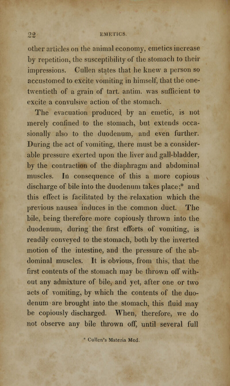 09 EMKT1CS. other articles on the animal economy, emetics increase by repetition, the susceptibility of the stomach to their impressions. Cullen states that he knew a person so accustomed to excite vomiting in himself, that the one- twentieth of a grain of tart, antim. was sufficient to excite a convulsive action of the stomach. The evacuation produced, by an emetic, is not merely confined to the stomach, but extends occa- sionally also to the duodenum, and even further. During the act of vomiting, there must be a consider- able pressure exerted upon the liver and gall-bladder, by the contraction of the diaphragm and abdominal muscles. In consequence of this a more copious discharge of bile into the duodenum takes place;* and this effect is facilitated by the relaxation which the previous nausea induces in the common duct. The bile, being therefore more copiously thrown into the duodenum, during the first efforts of vomiting, is readily conveyed to the stomach, both by the inverted motion of the intestine, and the pressure of the ab- dominal muscles. It is obvious, from this, that the first contents of the stomach may be thrown off with- out any admixture of bile, and yet, after one or two acts of vomiting, by which the contents of the duo- denum are brought into the stomach, this fluid may be copiously discharged. When, therefore, we do not observe any bile thrown off, until several full • Cullen's Materia Med.