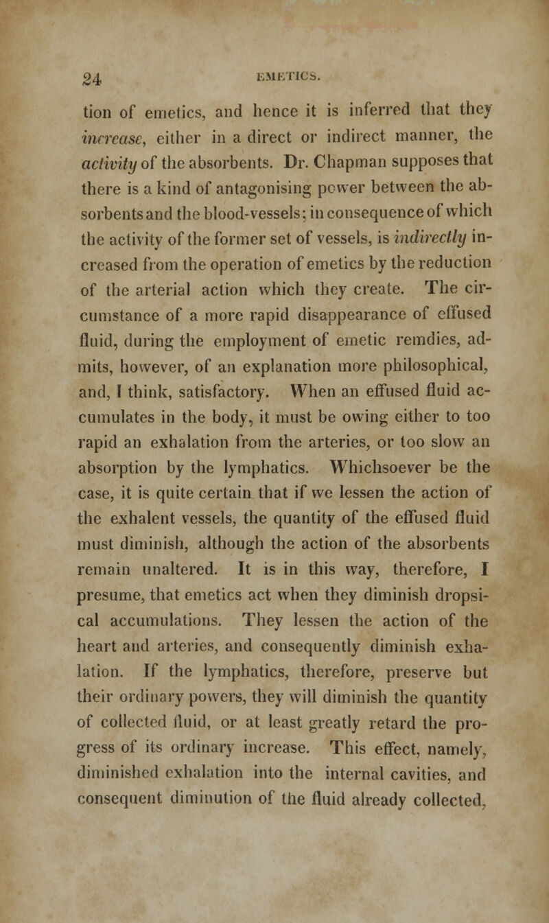 tion of emetics, and hence it is inferred that they increase, either in a direct or indirect manner, the activity of the absorbents. Dr. Chapman supposes that there is a kind of antagonising power between the ab- sorbents and the blood-vessels; in consequence of which the activity of the former set of vessels, is indirectly in- creased from the operation of emetics by the reduction of the arterial action which they create. The cir- cumstance of a more rapid disappearance of effused fluid, during the employment of emetic remdies, ad- mits, however, of an explanation more philosophical, and, I think, satisfactory. When an effused fluid ac- cumulates in the body, it must be owing either to too rapid an exhalation from the arteries, or too slow an absorption by the lymphatics. Whichsoever be the case, it is quite certain that if we lessen the action of the exhalent vessels, the quantity of the effused fluid must diminish, although the action of the absorbents remain unaltered. It is in this way, therefore, I presume, that emetics act when they diminish dropsi- cal accumulations. They lessen the action of the heart and arteries, and consequently diminish exha- lation. If the lymphatics, therefore, preserve but their ordinary powers, they will diminish the quantity of collected fluid, or at least greatly retard the pro- gress of its ordinary increase. This effect, namely, diminished exhalation into the internal cavities, and consequent diminution of the fluid already collected.