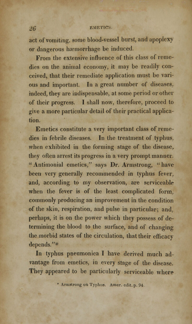 act of* vomiting, some blood-vessel burst, and apoplexy or dangerous haemorrhage be induced. From the extensive influence of this class of reme- dies on the animal economy, it may be readily con- ceived, that their remediate application must be vari- ous and important. In a great number of diseases, indeed, they are indispensable, at some period or other of their progress. I shall now, therefore, proceed to give a more particular detail of their practical applica- tion. Emetics constitute a very important class of reme- dies in febrile diseases. In the treatment of typhus, when exhibited in the forming stage of the disease^ they often arrest its progress in a very prompt manner. Antimonial emetics, says Dr. Armstrong, have been very generally recommended in typhus fever, and, according to my observation, are serviceable when the fever is of the least complicated form, commonly producing an improvement in the condition of the skin, respiration, and pulse in particular; and, perhaps, it is on the power which they possess of de- termining the blood to the surface, and of changing the morbid states of the circulation, that their efficacy depends.* In typhus pneumonica I have derived much ad- vantage from emetics, in every stage of the disease. They appeared to be particularly serviceable where- * Armstrong on Typhus. Amer, edit. p. 94