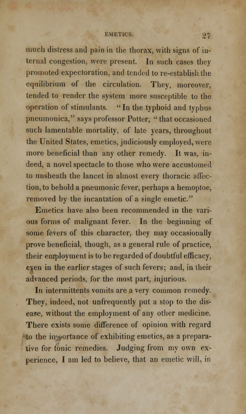 much distress and pain in the thorax, with signs of in- ternal congestion, were present. In such cases they promoted expectoration, and tended to re-establish the equilibrium of the circulation. They, moreover, tended to render the system more susceptible to the operation of stimulants.  In the typhoid and typhus pneumonica, says professor Potter,  that occasioned such lamentable mortality, of late years, throughout the United States, emetics, judiciously employed, were more beneficial than any other remedy. It was, in- deed, a novel spectacle to those who were accustomed to unsheath the lancet in almost every thoracic affec- tion, to behold a pneumonic fever, perhaps a hemoptoe, removed by the incantation of a single emetic. Emetics have also been recommended in the vari- ous forms of malignant fever. In the beginning of some fevers of this character, they may occasionally prove beneficial, though, as a general rule of practice, their employment is to be regarded of doubtful efficacy, exen in the earlier stages of such fevers; and, in their advanced periods, for the most part, injurious. In intermittents vomits are a very common remedy. They, indeed, not unfrequently put a stop to the dis- ease, without the employment of any other medicine. There exists some difference of opinion with regard to the iir^iortance of exhibiting emetics, as a prepara- tive for tonic remedies. Judging from my own ex- perience, I am led to believe, that an emetic will, in