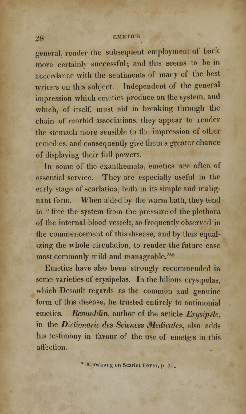 general, render the subsequent employment ol bark more certainly successful; and this seems to be in accordance with the sentiments of many of the best writers on this subject. Independent of the general impression which emetics produce on the system, and which, of itself, must aid in breaking through the chain of morbid associations, they appear to render the stomach more sensible to the impression of other remedies, and consequently give them a greater chance of displaying their full powers. In some of the exanthemata, emetics are often of essential service. They are especially useful in the early stage of scarlatina, both in its simple and malig- nant form. When aided by the warm bath, they tend to  free the system from the pressure of the plethora of the internal blood vessels, so frequently observed in the commencement of this disease, and by thus equal- izing the whole circulation, to render the future case most commonly mild and manageable/'* Emetics have also been strongly recommended in some varieties of erysipelas. In the bilious erysipelas, which Desault regards as the common and genuine form of this disease, he trusted entirely to antimonial emetics. Renauldin, author of the article ErysipSle, in the Dictionarie des Sciences Medicales, also adds his testimony in favour of the use of emet^s in this affection. * Armstrong on Scarlet Fever, p. 35»