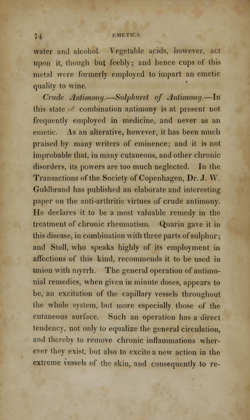 water and alcohol. Vegetable acids, however, act upon it, though but feebly; and hence cups of this metal were formerly employed to impart an emetic quality to wine. Crude Antimony.—Sulphuret of Antimony.—In this state ,of combination antimony is at present not frequently employed in medicine, and never as an emetic. As an alterative, however, it has been much praised by many writers of eminence; and it is not improbable that, in many cutaneous, and other chronic disorders, its powers are too much neglected. In the Transactions of the Society of Copenhagen, Dr. J. W. Guldbrand has published an elaborate and interesting paper on the anti-arthritic virtues of crude antimony. He declares it to be a most valuable remedy in the treatment of chronic rheumatism. Q,uarin gave it in this disease, in combination with three parts of sulphur; and Stoll, who speaks highly of its employment in affections of this kind, recommends it to be used in union with myrrh. The general operation of antimo- nial remedies, when given in minute doses, appears to be, an excitation of the capillary vessels throughout the whole system, but more especially those of the cutaneous surface. Such an operation has a direct tendency, not only to equalize the general circulation, and thereby to remove chronic inflammations wher- ever they exist, but also to excite a new action in the extreme vessels of the skin, and consequently to re-