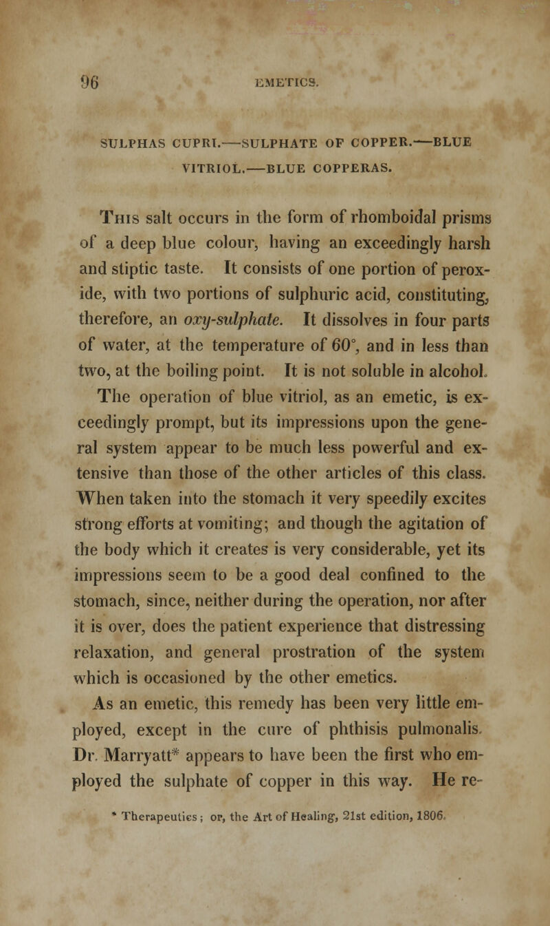 SULPHAS CUPRl. SULPHATE OP COPPER.—BLUE VITRIOL.—BLUE COPPERAS. This salt occurs in the form of rhomboidal prisms of a deep blue colour, having an exceedingly harsh and stiptic taste. It consists of one portion of perox- ide, with two portions of sulphuric acid, constituting, therefore, an oxy-sulphate. It dissolves in four parts of water, at the temperature of 60°, and in less than two, at the boiling point. It is not soluble in alcohol. The operation of blue vitriol, as an emetic, is ex- ceedingly prompt, but its impressions upon the gene- ral system appear to be much less powerful and ex- tensive than those of the other articles of this class. When taken into the stomach it very speedily excites strong efforts at vomiting; and though the agitation of the body which it creates is very considerable, yet its impressions seem to be a good deal confined to the stomach, since, neither during the operation, nor after it is over, does the patient experience that distressing relaxation, and general prostration of the system which is occasioned by the other emetics. As an emetic, this remedy has been very little em- ployed, except in the cure of phthisis pulmonalis. Dr. Marryatt* appears to have been the first who em- ployed the sulphate of copper in this way. He re * Therapeutics; op, the Art of Healing, 21st edition, 1806.-
