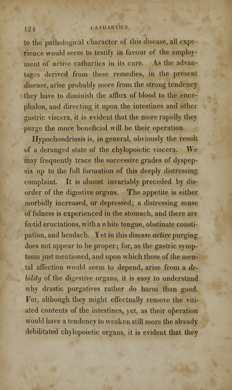 to the pathological character of this disease, all expe- rience would seem to testify in favour of the employ- ment of active cathartics in its cure. As the advan- tages derived from these remedies, in the present disease, arise probably more from the strong tendency they have to diminish the afflux of blood to the ence- phalon, and directing it upon the intestines and other gastric viscera, it is evident that the more rapidly they purge the more beneficial will be their operation. Hypochondriasis is, in general, obviously the result of a deranged state of the chylopoietic viscera. We may frequently trace the successive grades of dyspep- sia up to the full formation of this deeply distressing complaint. It is almost invariably preceded by dis- order of the digestive organs. The appetite is either morbidly increased, or depressed; a distressing sense of fulness is experienced in the stomach, and there are foetid eructations, with a white tongue, obstinate consti- pation, and headach. Yet in this disease active purging does not appear to be proper; for, as the gastric symp- toms just mentioned, and upon which those of the men- tal affection would seem to depend, arise from a de- bility of the digestive organs, it is easy to understand why drastic purgatives rather do harm than good. For, although they might effectually remove the viti- ated contents of the intestines, yet, as their operation would have a tendency to weaken still more the already debilitated chylopoietic organs, it is evident that they