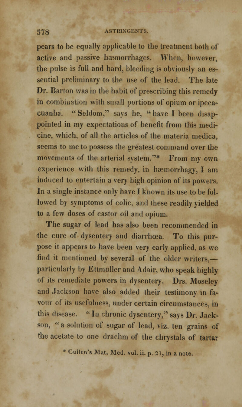 pears to be equally applicable to the treatment both of active and passive haemorrhages. When, however, the pulse is full and hard, bleeding is obviously an es- sential preliminary to the use of the lead. The late Dr. Barton was in the habit of prescribing this remedy in combination with small portions of opium or ipeca- cuanha.  Seldom, says he,  have I been disap- pointed in my expectations of benefit from this medi- cine, which, of all the articles of the materia medica, seems to me to possess the greatest command over the movements of the arterial system.* From my own experience with this remedy, in haemorrhagy, I am induced to entertain a very high opinion of its powers. In a single instance only have I known its use to be fol- lowed by symptoms of colic, and these readily yielded to a few doses of castor oil and opium. The sugar of lead has also been recommended in the cure of dysentery and diarrhoea. To this pur- pose it appears to have been very early applied, as we find it mentioned by several of the older writers,— particularly by Ettmuller and Adair, who speak highly of its remediate powers in dysentery. Drs. Moseley and Jackson have also added their testimony in fa- vour of its usefulness, under certain circumstances, in this disease.  In chronic dysentery, says Dr. Jack- son,  a solution of sugar of lead, viz. ten grains of the acetate to one drachm of the chrystals of tartar * Cullen's Mat. Med. vol. ii. p. 21, in a note.