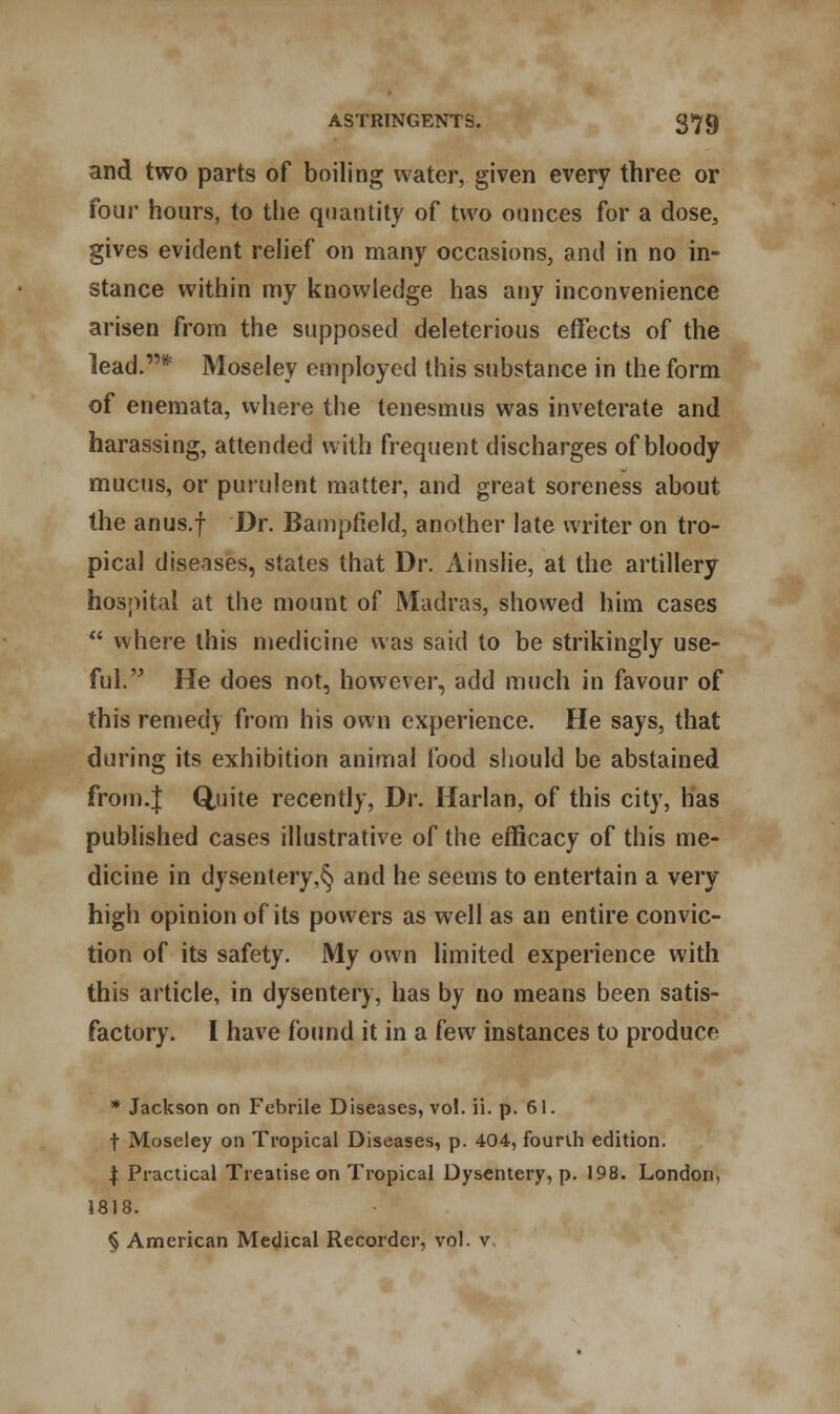 and two parts of boiling water, given every three or four hours, to the quantity of two ounces for a dose, gives evident relief on many occasions, and in no in- stance within my knowledge has any inconvenience arisen from the supposed deleterious effects of the lead.* Moseley employed this substance in the form of enemata, where the tenesmus was inveterate and harassing, attended with frequent discharges of bloody mucus, or purulent matter, and great soreness about the anus.f Dr. Bampfield, another late writer on tro- pical diseases, states that Dr. Ainslie, at the artillery hospital at the mount of Madras, showed him cases  where this medicine was said to be strikingly use- ful. He does not, however, add much in favour of this remedy from his own experience. He says, that during its exhibition animal food should be abstained from.J Quite recently, Dr. Harlan, of this city, has published cases illustrative of the efficacy of this me- dicine in dysentery,§ and he seems to entertain a very high opinion of its powers as well as an entire convic- tion of its safety. My own limited experience with this article, in dysentery, has by no means been satis- factory. I have found it in a kw instances to produce * Jackson on Febrile Diseases, vol. ii. p. 61. f Moseley on Tropical Diseases, p. 404, fourth edition. | Practical Treatise on Tropical Dysentery, p. 198. London, 1818. § American Medical Recorder, vol. v.