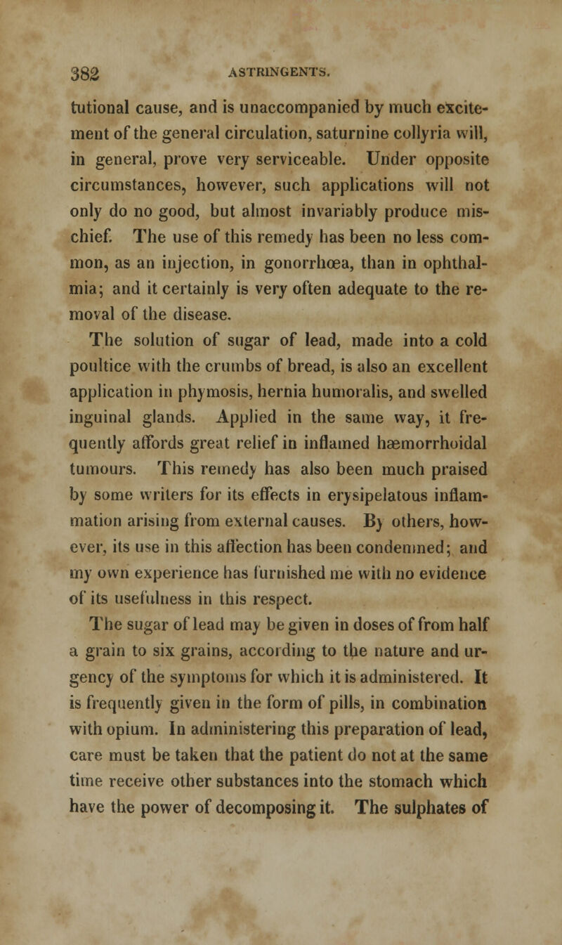 tutional cause, and is unaccompanied by much excite- ment of the general circulation, saturnine collyria will, in general, prove very serviceable. Under opposite circumstances, however, such applications will not only do no good, but almost invariably produce mis- chief. The use of this remedy has been no less com- mon, as an injection, in gonorrhoea, than in ophthal- mia; and it certainly is very often adequate to the re- moval of the disease. The solution of sugar of lead, made into a cold poultice with the crumbs of bread, is also an excellent application in phymosis, hernia humoralis, and swelled inguinal glands. Applied in the same way, it fre- quently affords great relief in inflamed hasmorrhoidal tumours. This remedy has also been much praised by some writers for its effects in erysipelatous inflam- mation arising from external causes. B) others, how- ever, its use in this affection has been condemned; and my own experience has furnished me with no evidence of its usefulness in this respect. The sugar of lead may be given in doses of from half a grain to six grains, according to the nature and ur- gency of the symptoms for which it is administered. It is frequently given in the form of pills, in combination with opium. In administering this preparation of lead, care must be taken that the patient do not at the same time receive other substances into the stomach which have the power of decomposing it. The sulphates of