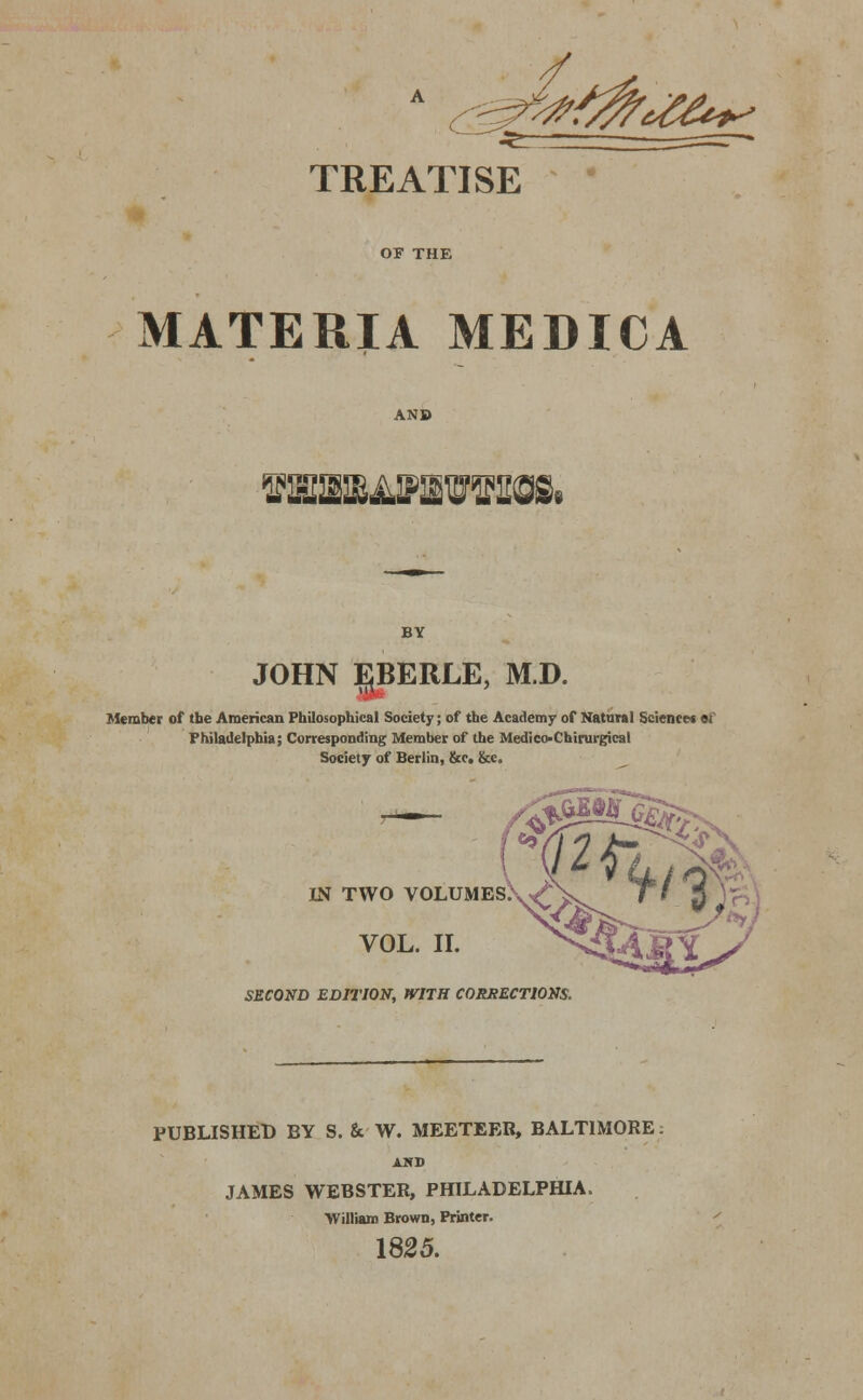 JIT  - , ^ TREATISE OF THE MATERIA MEDICA VlOEBAVIEVnCK JOHN EBERLE, M.D. Member of tbe American Philosophical Society; of the Academy of Natural Science* ei Philadelphia; Corresponding Member of the Medico-Chirurgical Society of Berlin, &c. &c. IN TWO VOLUMES.W; VOL. II. SECOND EDITION, WITH CORRECTIONS. PUBLISHED BY S. & W. MEETEER, BALTIMORE AND JAMES WEBSTER, PHILADELPHIA, William Brown, Printer. 1825.
