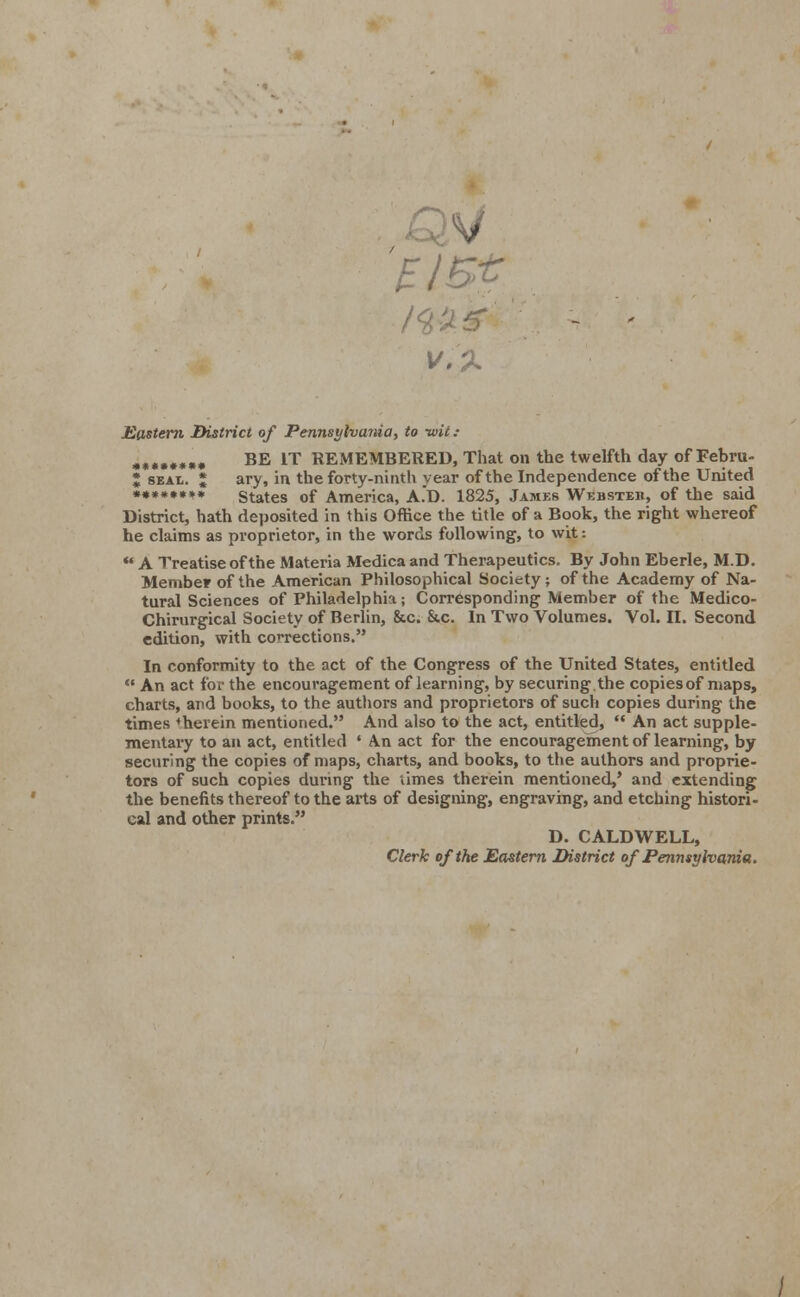 £/, /3 Eastern District of Pennsylvania, to -wit; ,M BE IT REMEMBERED, That on the twelfth day of Febru- J seal. % ary, in the forty-ninth vear of the Independence of the United •••••**• States of America, A.D. 1825, James Wkhsteh, of the said District, hath deposited in this Office the title of a Book, the right whereof he claims as proprietor, in the words following, to wit: «'A Treatise of the Materia Medica and Therapeutics. By John Eberle, M.D. Membe? of the American Philosophical Society; of the Academy of Na- tural Sciences of Philadelphia; Corresponding Member of the Medico- Chirurgical Society of Berlin, &c. &c. In Two Volumes. Vol. II. Second edition, with corrections. In conformity to the act of the Congress of the United States, entitled  An act for the encouragement of learning, by securing.the copies of maps, charts, and books, to the authors and proprietors of such copies during the times ♦herein mentioned. And also to the act, entitled,  An act supple- mentary to an act, entitled ' An act for the encouragement of learning, by securing the copies of maps, charts, and books, to the authors and proprie- tors of such copies during the times therein mentioned,' and extending the benefits thereof to the arts of designing, engraving, and etching histori- cal and other prints. D. CALDWELL, Clerk of the Eastern District of Pennsylvania.