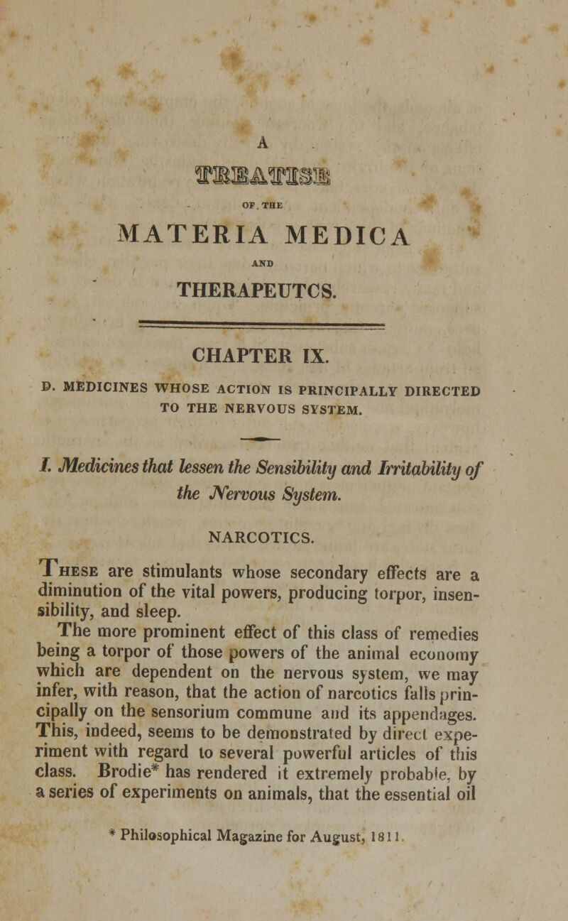 ISyJM MATERIA MEDICA AND THERAPEUTCS. CHAPTER IX. D. MEDICINES WHOSE ACTION IS PRINCIPALLY DIRECTED TO THE NERVOUS SYSTEM. /. Medicines that lessen the Sensibility and Irritability of the Nervous System. NARCOTICS. These are stimulants whose secondary effects are a diminution of the vital powers, producing torpor, insen- sibility, and sleep. The more prominent effect of this class of remedies being a torpor of those powers of the animal economy which are dependent on the nervous system, we may infer, with reason, that the action of narcotics falls prin- cipally on the sensorium commune and its appendages. This, indeed, seems to be demonstrated by direct expe- riment with regard to several powerful articles of this class. Brodie* has rendered it extremely probable, by a series of experiments on animals, that the essential oil * Philosophical Magazine for August, 1811.