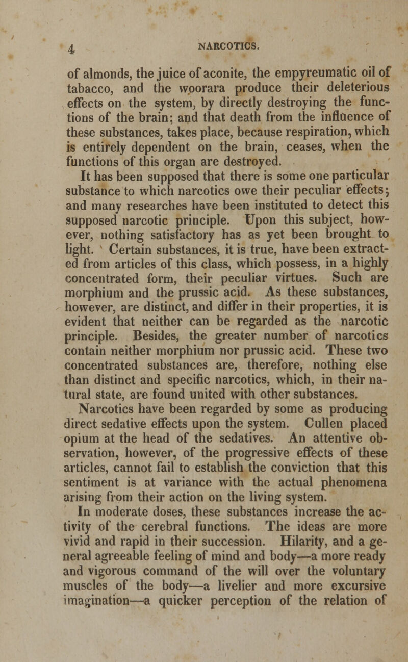 1 of almonds, the juice of aconite, the empyreumatic oil of tabacco, and the woorara produce their deleterious effects on the system, by directly destroying the func- tions of the brain; and that death from the influence of these substances, takes place, because respiration, which is entirely dependent on the brain, ceases, when the functions of this organ are destroyed. It has been supposed that there is some one particular substance to which narcotics owe their peculiar effects; and many researches have been instituted to detect this supposed narcotic principle. Upon this subject, how- ever, nothing satisfactory has as yet been brought to light. l Certain substances, it is true, have been extract- ed from articles of this class, which possess, in a highly concentrated form, their peculiar virtues. Such are morphium and the prussic acid. As these substances, however, are distinct, and differ in their properties, it is evident that neither can be regarded as the narcotic principle. Besides, the greater number of narcotics contain neither morphium nor prussic acid. These two concentrated substances are, therefore, nothing else than distinct and specific narcotics, which, in their na- tural state, are found united with other substances. Narcotics have been regarded by some as producing direct sedative effects upon the system. Cullen placed opium at the head of the sedatives. An attentive ob- servation, however, of the progressive effects of these articles, cannot fail to establish the conviction that this sentiment is at variance with the actual phenomena arising from their action on the living system. In moderate doses, these substances increase the ac- tivity of the cerebral functions. The ideas are more vivid and rapid in their succession. Hilarity, and a ge- neral agreeable feeling of mind and body—a more ready and vigorous command of the will over the voluntary muscles of the body—a livelier and more excursive imagination—a quicker perception of the relation of