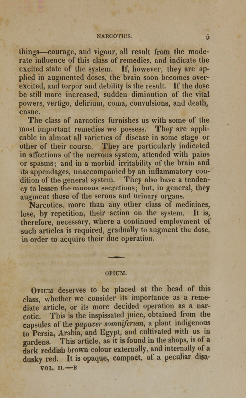 things—courage, and vigour, all result from the mode- rate influence of this class of remedies, and indicate the excited state of the system. If, however, they are ap- plied in augmented doses, the brain soon becomes over- excited, and torpor and debility is the result. If the dose be still more increased, sudden diminution of the vital powers, vertigo, delirium, coma, convulsions, and death, ensue. The class of narcotics furnishes us with some of the most important remedies we possess. They are appli- cable in almost all varieties of disease in some stage or other of their course. They are particularly indicated in affections of the nervous system, attended with pains or spasms; and in a morbid irritability of the brain and its appendages, unaccompanied by an inflammatory con- dition of the general system. They also have a tenden- cy to lessen the mucous secretions; but, in general, they augment those of the serous and urinary organs. Narcotics, more than any other class of medicines, lose, by repetition, their action on the system. It is, therefore, necessary, where a continued employment of such articles is required, gradually to augment the dose., in order to acquire their due operation. OPIUM. Opium deserves to be placed at the head of this class, whether we consider its importance as a reme- diate article, or its more decided operation as a nar- cotic. This is the inspissated juice, obtained from the capsules of the papaver somniferum, a plant indigenous to Persia, Arabia, and Egypt, and cultivated with us in gardens. This article, as it is found in the shops, is of a dark reddish brown colour externally, and internally of a dusky red. It is opaque, compact, of a peculiar disa- vow II.—B