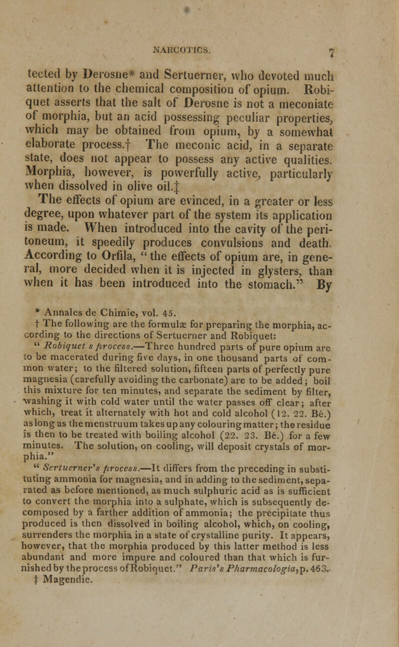 teeted by Derosne* and Sertuerner, who devoted much attention to the chemical composition of opium. Robi- quet asserts that the salt of Derosne is not a meconiate of morphia, but an acid possessing peculiar properties, which may be obtained from opium, by a somewhat elaborate process.f The meconic acid, in a separate state, does not appear to possess any active qualities. Morphia, however, is powerfully active, particularly when dissolved in olive oil.J The effects of opium are evinced, in a greater or less degree, upon whatever part of the system its application is made. When introduced into the cavity of the peri- toneum, it speedily produces convulsions and death. According to Orfila,  the effects of opium are, in gene- ral, more decided when it is injected in glysters, than when it has been introduced into the stomach. By * Annates de Chimie, vol. 45. t The following are the formulae for preparing the morphia, ac- cording to the directions of Sertuerner and Robiquet:  Robiquet s firocess.—Three hundred parts of pure opium are to be macerated during five days, in one thousand parts of com- mon water; to the filtered solution, fifteen parts of perfectly pure magnesia (carefully avoiding the carbonate) are to be added ; boil this mixture for ten minutes, and separate the sediment by filter, washing it with cold water until the water passes off clear; after which, treat it alternately with hot and cold alcohol (12. 22. Be.) aslongas themenstruum takesupany colouringmatter; the residue is then to be treated with boiling alcohol (22. 23. Be.) for a few minutes. The solution, on cooling, will deposit crystals of mor- phia.  Sertuerner's firocess.—It differs from the preceding in substi- tuting ammonia for magnesia, and in adding to the sediment, sepa- rated as before mentioned, as much sulphuric acid as is sufficient to convert the morphia into a sulphate, which is subsequently de- composed by a farther addition of ammonia; the precipitate thus produced is then dissolved in boiling alcohol, which, on cooling, surrenders the morphia in a state of crystalline purity. It appears, however, that the morphia produced by this latter method is less abundant and more impure and coloured than that which is fur- nished by the process of Robiquet. Paris's P/iarmacologia,]). 463.- t Magendie.