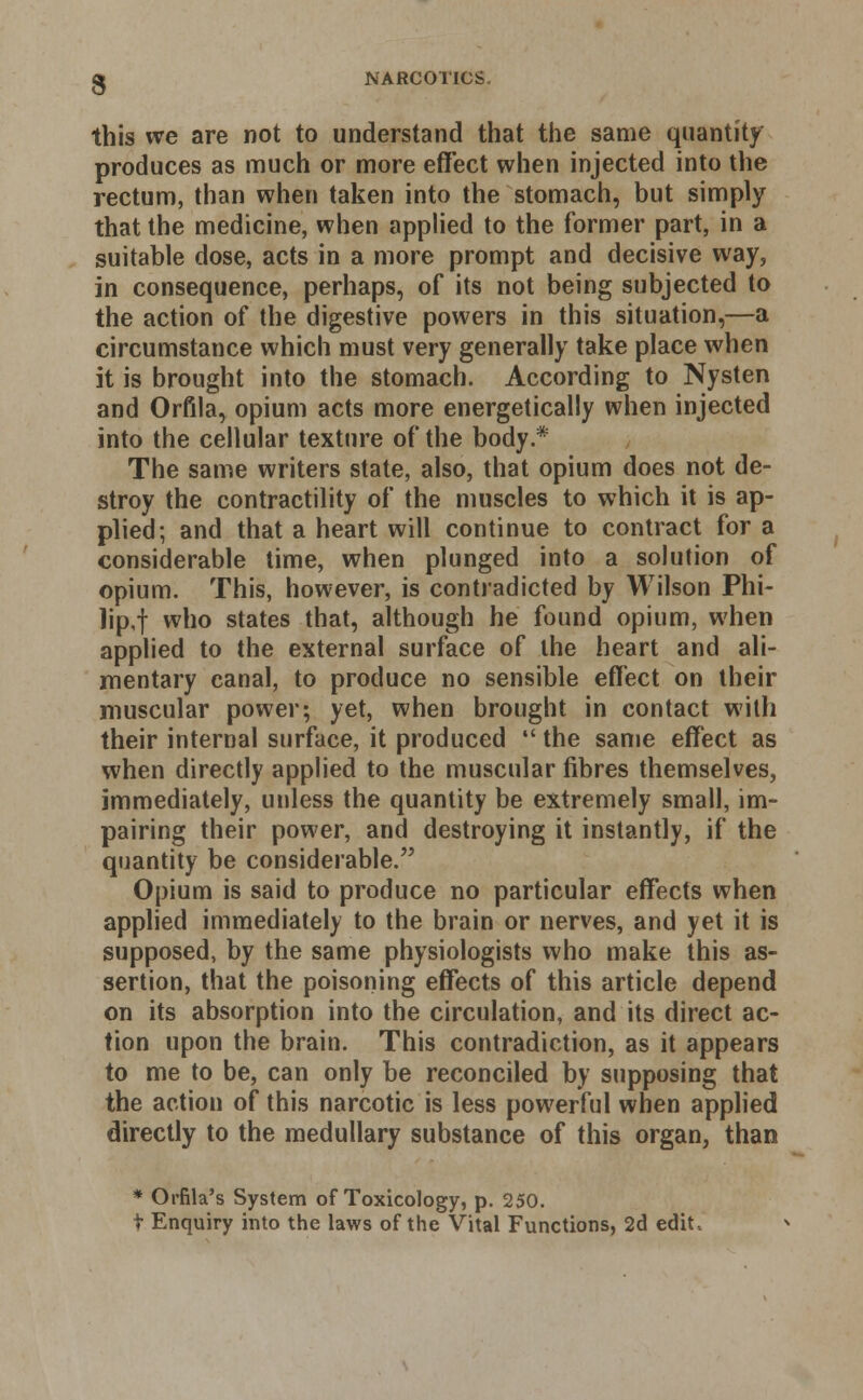 this we are not to understand that the same quantity produces as much or more effect when injected into the rectum, than when taken into the stomach, but simply that the medicine, when applied to the former part, in a suitable dose, acts in a more prompt and decisive way, in consequence, perhaps, of its not being subjected to the action of the digestive powers in this situation,—a circumstance which must very generally take place when it is brought into the stomach. According to Nysten and Orfila, opium acts more energetically when injected into the cellular texture of the body.* The same writers state, also, that opium does not de- stroy the contractility of the muscles to which it is ap- plied; and that a heart will continue to contract for a considerable time, when plunged into a solution of opium. This, however, is contradicted by Wilson Phi- lip,! wno states that, although he found opium, when applied to the external surface of the heart and ali- mentary canal, to produce no sensible effect on their muscular power; yet, when brought in contact with their internal surface, it produced  the same effect as when directly applied to the muscular fibres themselves, immediately, unless the quantity be extremely small, im- pairing their power, and destroying it instantly, if the quantity be considerable. Opium is said to produce no particular effects when applied immediately to the brain or nerves, and yet it is supposed, by the same physiologists who make this as- sertion, that the poisoning effects of this article depend on its absorption into the circulation, and its direct ac- tion upon the brain. This contradiction, as it appears to me to be, can only be reconciled by supposing that the action of this narcotic is less powerful when applied directly to the medullary substance of this organ, than * Orfila's System of Toxicology, p. 250. t Enquiry into the laws of the Vital Functions, 2d edit,