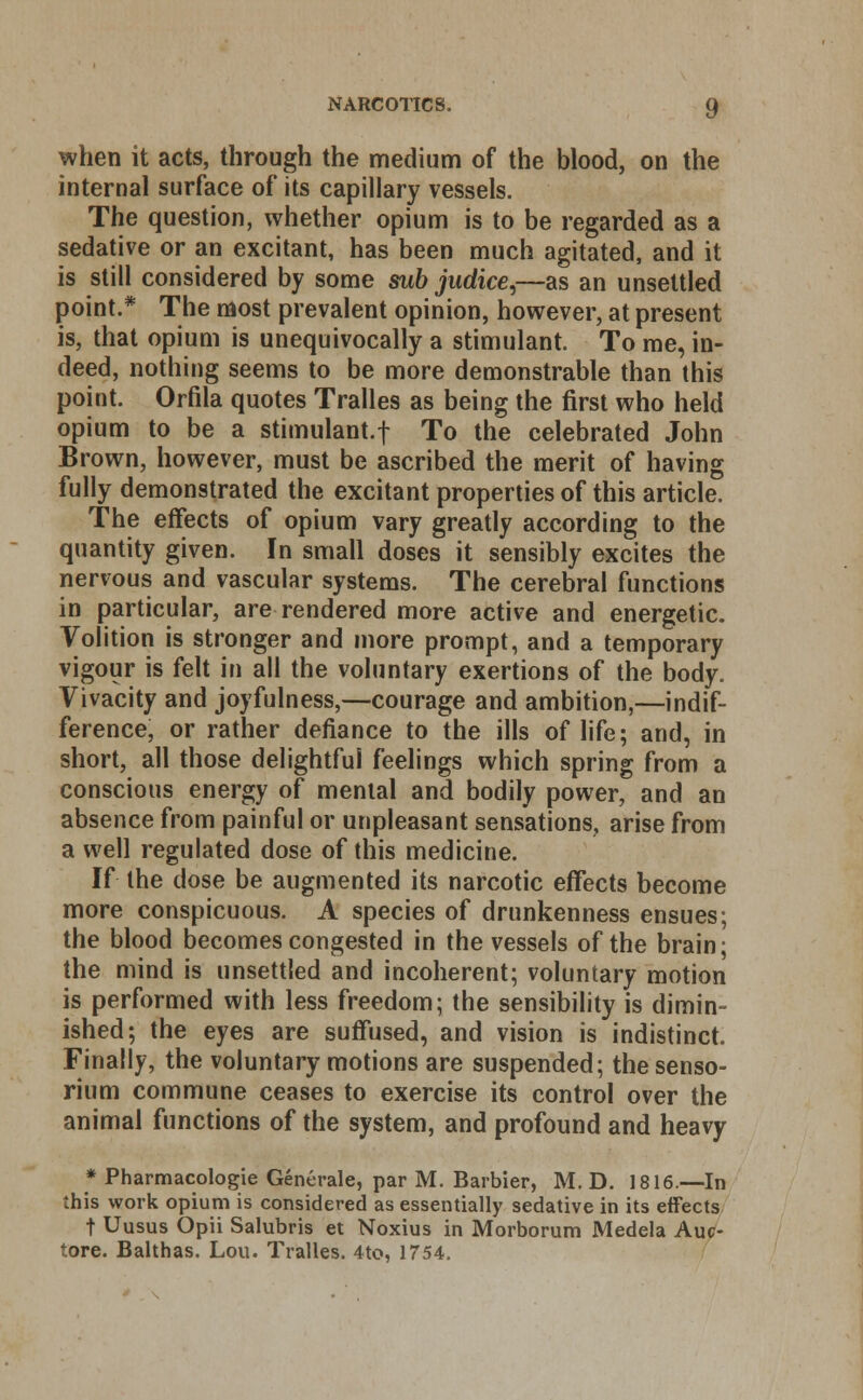 when it acts, through the medium of the blood, on the internal surface of its capillary vessels. The question, whether opium is to be regarded as a sedative or an excitant, has been much agitated, and it is still considered by some sub judice,—as an unsettled point.* The most prevalent opinion, however, at present is, that opium is unequivocally a stimulant. To me, in- deed, nothing seems to be more demonstrable than this point. Orfila quotes Tralles as being the first who held opium to be a stimulant.f To the celebrated John Brown, however, must be ascribed the merit of having fully demonstrated the excitant properties of this article. The effects of opium vary greatly according to the quantity given. In small doses it sensibly excites the nervous and vascular systems. The cerebral functions in particular, are rendered more active and energetic. Volition is stronger and more prompt, and a temporary vigour is felt in all the voluntary exertions of the body. Vivacity and joyfulness,—courage and ambition,—indif- ference, or rather defiance to the ills of life; and, in short, all those delightful feelings which spring from a conscious energy of menial and bodily power, and an absence from painful or unpleasant sensations, arise from a well regulated dose of this medicine. If the dose be augmented its narcotic effects become more conspicuous. A species of drunkenness ensues; the blood becomes congested in the vessels of the brain; the mind is unsettled and incoherent; voluntary motion is performed with less freedom; the sensibility is dimin- ished; the eyes are suffused, and vision is indistinct. Finally, the voluntary motions are suspended; thesenso- rium commune ceases to exercise its control over the animal functions of the system, and profound and heavy * Pharmacologic Generate, par M. Barbier, M. D. 1816.—In this work opium is considered as essentially sedative in its effects t Uusus Opii Salubris et Noxius in Morborum Medela Auc- tore. Balthas. Lou. Tralles. 4to, 1754.