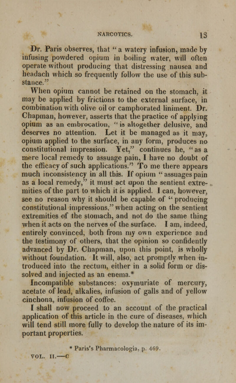 Dr. Paris observes, that  a watery infusion, made by infusing powdered opium in boiling water, will often operate without producing that distressing nausea and headach which so frequently follow the use of this sub- stance/' When opium cannot be retained on the stomach, it may be applied by frictions to the external surface, in combination with olive oil or camphorated liniment. Dr. Chapman, however, asserts that the practice of applying opium as an embrocation,  is altogether delusive, and deserves no attention. Let it be managed as it may, opium applied to the surface, in any form, produces no constitutional impression. Yet, continues he,  as a mere local remedy to assuage pain, I have no doubt of the efficacy of such applications. To me there appears much inconsistency in all this. If opium  assuages pain as a local remedy, it must act upon the sentient extre- mities of the part to which it is applied. 1 can, however, see no reason why it should be capable of  producing constitutional impressions, when acting on the sentient extremities of the stomach, and not do the same thing when it acts on the nerves of the surface. I am, indeed, entirely convinced, both from my own experience and the testimony of others, that the opinion so confidently advanced by Dr. Chapman, upon this point, is wholly without foundation. It will, also, act promptly when in- troduced into the rectum, either in a solid form or dis- solved and injected as an enema * Incompatible substances: oxymuriate of mercury, acetate of lead, alkalies, infusion of galls and of yellow cinchona, infusion of coffee. I shall now proceed to an account of the practical application of this article in the cure of diseases, which will tend still more fully to develop the nature of its im- portant properties. * Paris's Pharmacologia, p. 469. VOL. II.—C